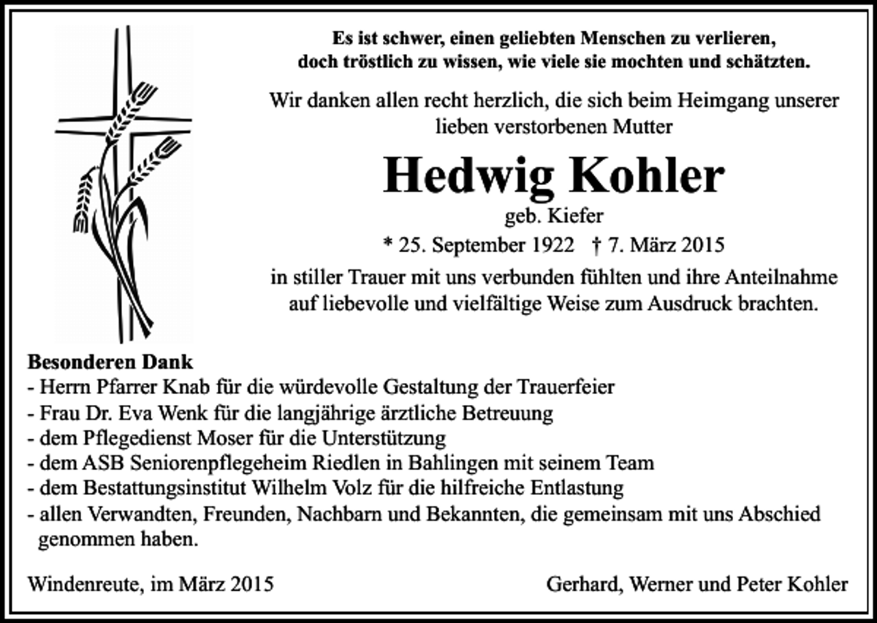 <p>Es ist schwer, einen geliebten Menschen zu verlieren,<br />doch tröstlich zu wissen, wie viele sie mochten und schätzten.</p><p>Wir danken allen recht herzlich, die sich beim Heimgang unserer<br />lieben verstorbenen Mutter</p><p>Hedwig Kohler</p><p>geb. Kiefer<br />* 25. September 1922 † 7. März 2015<br />in stiller Trauer mit uns verbunden fühlten und ihre Anteilnahme<br />auf liebevolle und vielfältige Weise zum Ausdruck brachten.<br />Besonderen Dank<br />- Herrn Pfarrer Knab für die würdevolle Gestaltung der Trauerfeier<br />- Frau Dr. Eva Wenk für die langjährige ärztliche Betreuung<br />- dem Pflegedienst Moser für die Unterstützung<br />- dem ASB Seniorenpflegeheim Riedlen in Bahlingen mit seinem Team<br />- dem Bestattungsinstitut Wilhelm Volz für die hilfreiche Entlastung<br />- allen Verwandten, Freunden, Nachbarn und Bekannten, die gemeinsam mit uns Abschied<br />genommen haben.<br />Windenreute, im März 2015</p><p>Gerhard, Werner und Peter Kohler</p>