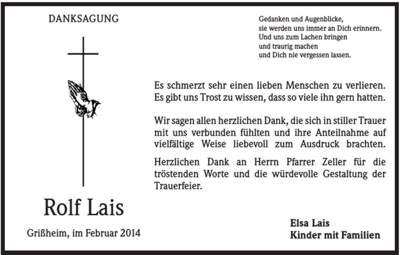 <p>DANKSAGUNG</p><p>Gedanken und Augenblicke,<br />sie werden uns immer an Dich erinnern.<br />Und uns zum Lachen bringen<br />und traurig machen<br />und Dich nie vergessen lassen.</p><p>Es schmerzt sehr einen lieben Menschen zu verlieren.<br />Es gibt uns Trost zu wissen, dass so viele ihn gern hatten.<br />Wir sagen allen herzlichen Dank, die sich in stiller Trauer<br />mit uns verbunden fühlten und ihre Anteilnahme auf<br />vielfältige Weise liebevoll zum Ausdruck brachten.<br />Herzlichen Dank an Herrn Pfarrer Zeller für die<br />tröstenden Worte und die würdevolle Gestaltung der<br />Trauerfeier.</p><p>Rolf Lais<br />Grißheim, im Februar 2014</p><p>Elsa Lais<br />Kinder mit Familien</p>