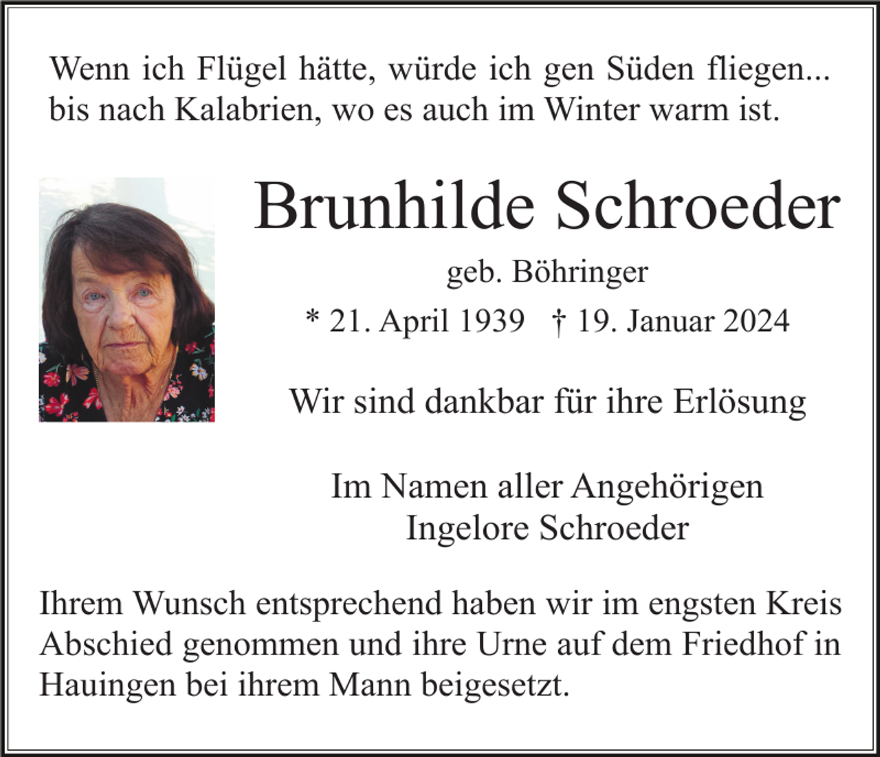 <p>Wenn ich Flügel hätte, würde ich gen Süden fliegen...<br />bis nach Kalabrien, wo es auch im Winter warm ist.</p><p>Brunhilde Schroeder<br />geb. Böhringer<br />* 21. April 1939 † 19. Januar 2024</p><p>Wir sind dankbar für ihre Erlösung<br />Im Namen aller Angehörigen<br />Ingelore Schroeder<br />Ihrem Wunsch entsprechend haben wir im engsten Kreis<br />Abschied genommen und ihre Urne auf dem Friedhof in<br />Hauingen bei ihrem Mann beigesetzt.</p>