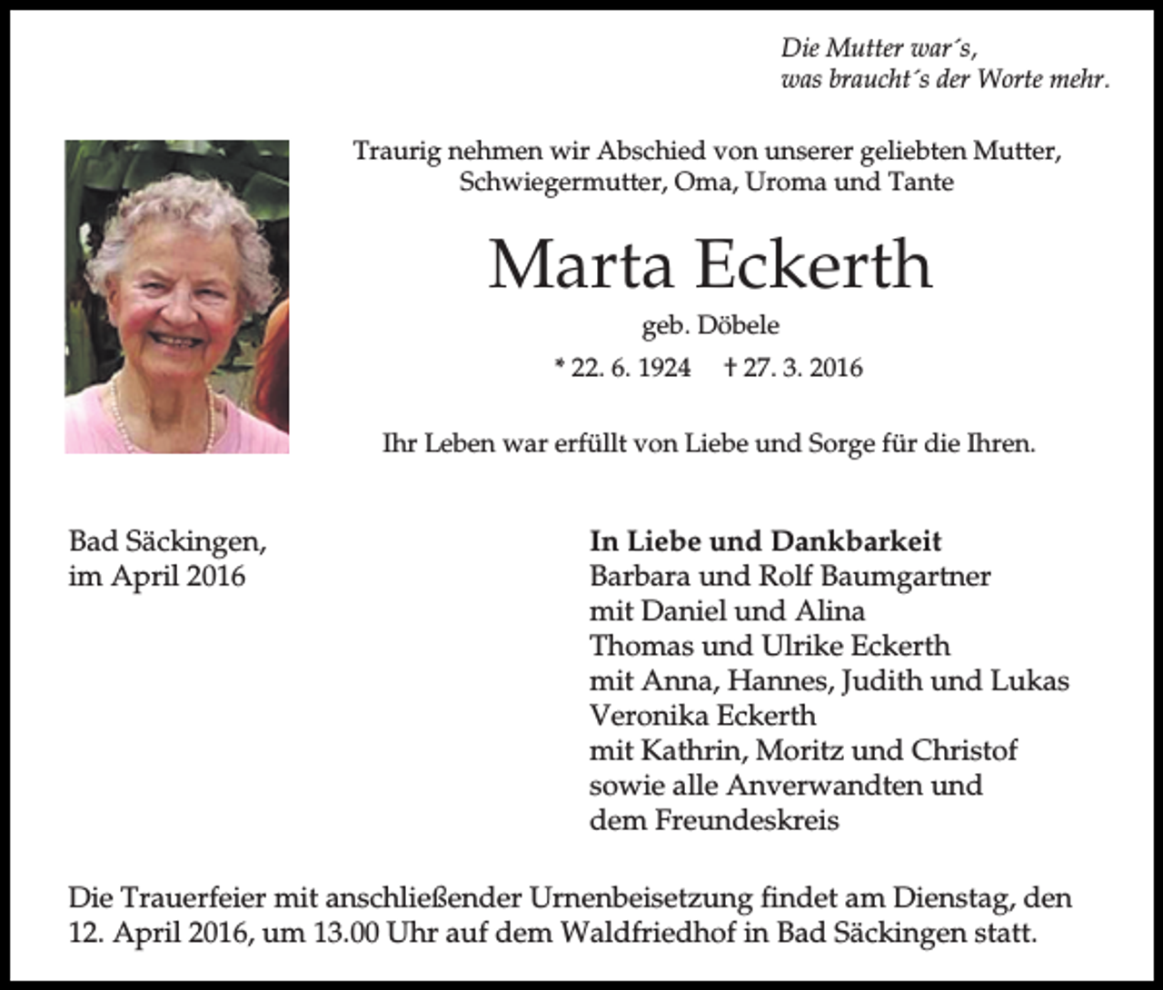<p>Die Mutter war´s,<br />was braucht´s der Worte mehr.<br />Traurig nehmen wir Abschied von unserer geliebten Mutter,<br />Schwiegermutter, Oma, Uroma und Tante</p><p>Marta Eckerth<br />geb. Döbele<br />* 22. 6. 1924</p><p>† 27. 3. 2016</p><p>Ihr Leben war erfüllt von Liebe und Sorge für die Ihren.</p><p>Bad Säckingen,<br />im April 2016</p><p>In Liebe und Dankbarkeit<br />Barbara und Rolf Baumgartner<br />mit Daniel und Alina<br />Thomas und Ulrike Eckerth<br />mit Anna, Hannes, Judith und Lukas<br />Veronika Eckerth<br />mit Kathrin, Moritz und Christof<br />sowie alle Anverwandten und<br />dem Freundeskreis</p><p>Die Trauerfeier mit anschließender Urnenbeisetzung findet am Dienstag, den<br />12. April 2016, um 13.00 Uhr auf dem Waldfriedhof in Bad Säckingen statt.</p>