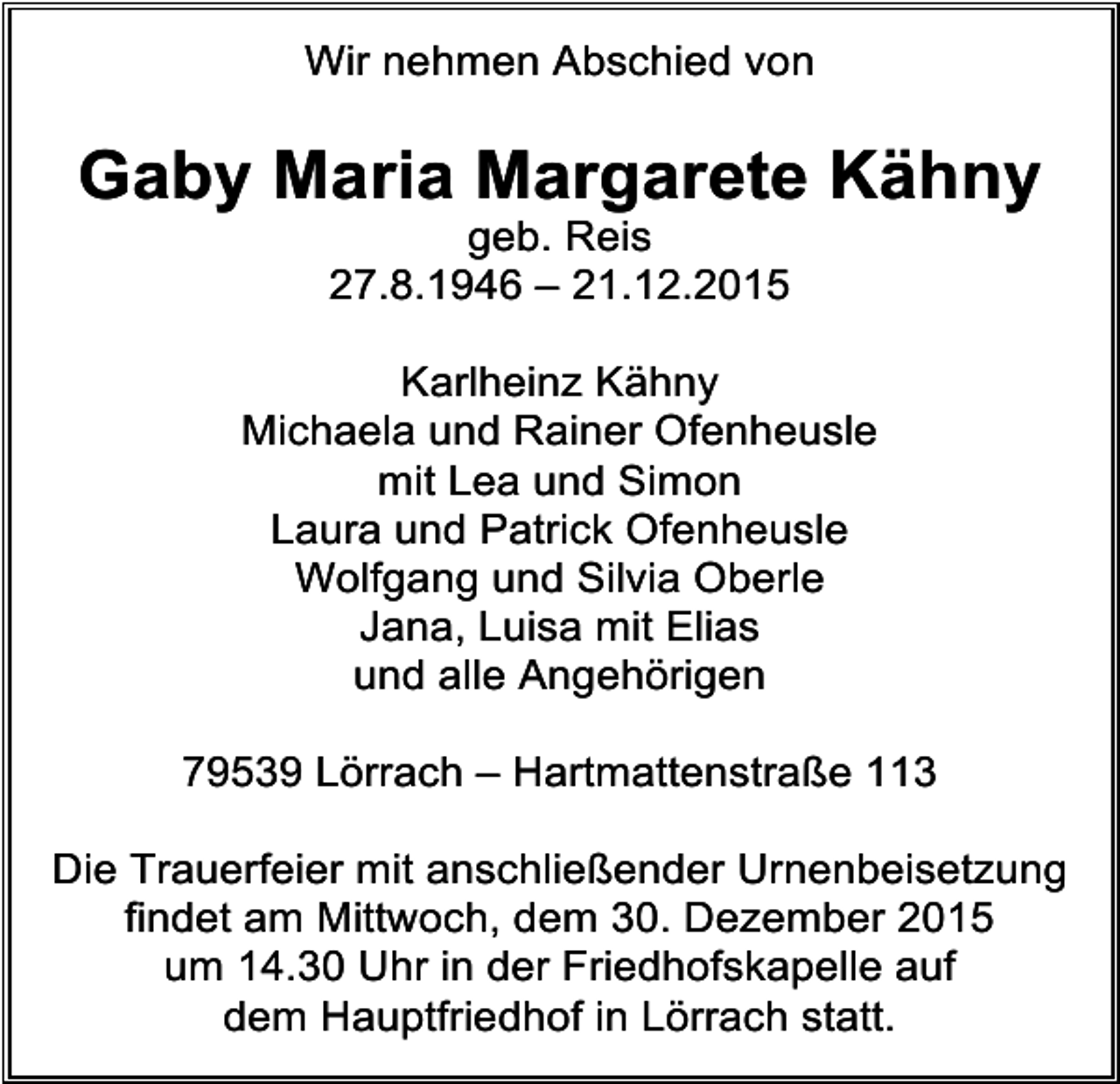 <p>Wir nehmen Abschied von</p><p>Gaby Maria Margarete Kähny<br />geb. Reis<br />27.8.1946 – 21.12.2015</p><p>Karlheinz Kähny<br />Michaela und Rainer Ofenheusle<br />mit Lea und Simon<br />Laura und Patrick Ofenheusle<br />Wolfgang und Silvia Oberle<br />Jana, Luisa mit Elias<br />und alle Angehörigen<br />79539 Lörrach – Hartmattenstraße 113<br />Die Trauerfeier mit anschließender Urnenbeisetzung<br />findet am Mittwoch, dem 30. Dezember 2015<br />um 14.30 Uhr in der Friedhofskapelle auf<br />dem Hauptfriedhof in Lörrach statt.</p>