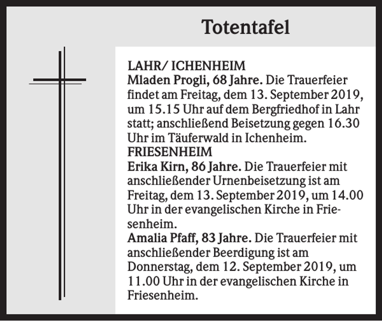 <p>Totentafel<br />LAHR/ ICHENHEIM<br />Mladen Progli, 68 Jahre. Die Trauerfeier<br />findet am Freitag, dem 13. September 2019,<br />um 15.15 Uhr auf dem Bergfriedhof in Lahr<br />statt; anschließend Beisetzung gegen 16.30<br />Uhr im Täuferwald in Ichenheim.<br />FRIESENHEIM<br />Erika Kirn, 86 Jahre. Die Trauerfeier mit<br />anschließender Urnenbeisetzung ist am<br />Freitag, dem 13. September 2019, um 14.00<br />Uhr in der evangelischen Kirche in Friesenheim.<br />Amalia Pfaff, 83 Jahre. Die Trauerfeier mit<br />anschließender Beerdigung ist am<br />Donnerstag, dem 12. September 2019, um<br />11.00 Uhr in der evangelischen Kirche in<br />Friesenheim.</p>