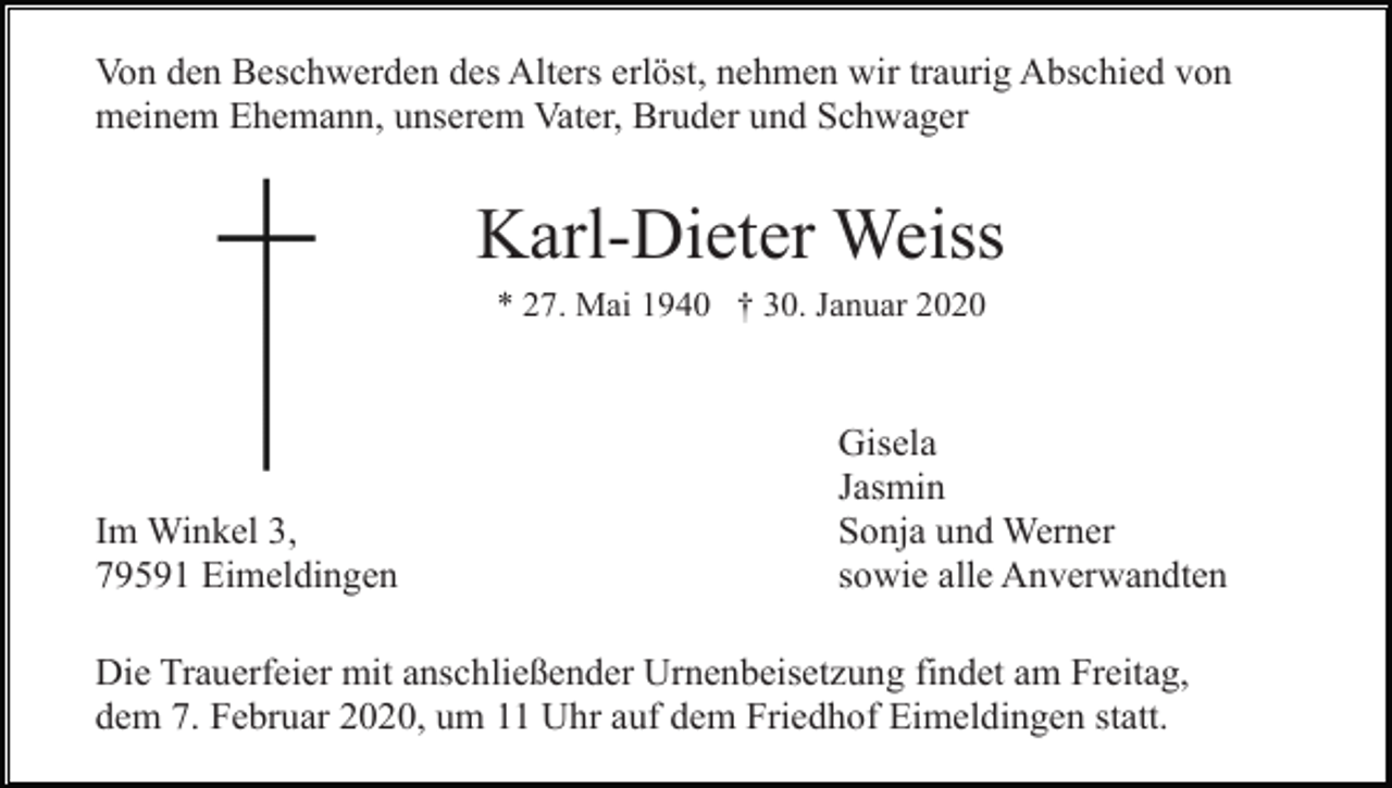 <p>Von den Beschwerden des Alters erlöst, nehmen wir traurig Abschied von<br />meinem Ehemann, unserem Vater, Bruder und Schwager</p><p>Karl-Dieter Weiss<br />* 27. Mai 1940 † 30. Januar 2020</p><p>Im Winkel 3,<br />79591 Eimeldingen</p><p>Gisela<br />Jasmin<br />Sonja und Werner<br />sowie alle Anverwandten</p><p>Die Trauerfeier mit anschließender Urnenbeisetzung findet am Freitag,<br />dem 7. Februar 2020, um 11 Uhr auf dem Friedhof Eimeldingen statt.</p>