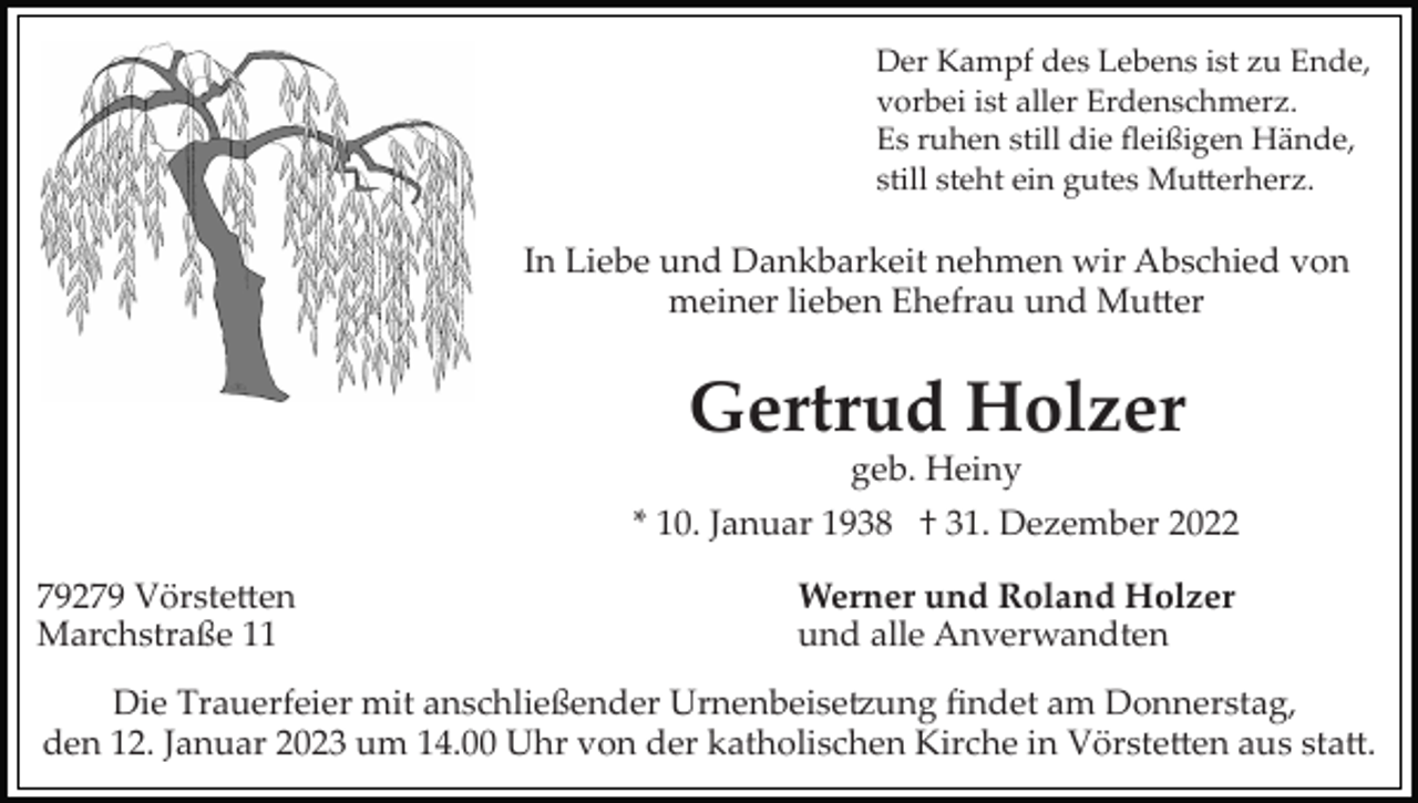 <p>Der Kampf des Lebens ist zu Ende,<br />vorbei ist aller Erdenschmerz.<br />Es ruhen still die ﬂeißigen Hände,<br />still steht ein gutes Mutterherz.</p><p>In Liebe und Dankbarkeit nehmen wir Abschied von<br />meiner lieben Ehefrau und Mutter</p><p>Gertrud Holzer<br />geb. Heiny<br />* 10. Januar 1938 † 31. Dezember 2022<br />79279 Vörstetten<br />Marchstraße 11</p><p>Werner und Roland Holzer<br />und alle Anverwandten</p><p>Die Trauerfeier mit anschließender Urnenbeisetzung ﬁndet am Donnerstag,<br />den 12. Januar 2023 um 14.00 Uhr von der katholischen Kirche in Vörstetten aus statt.</p>