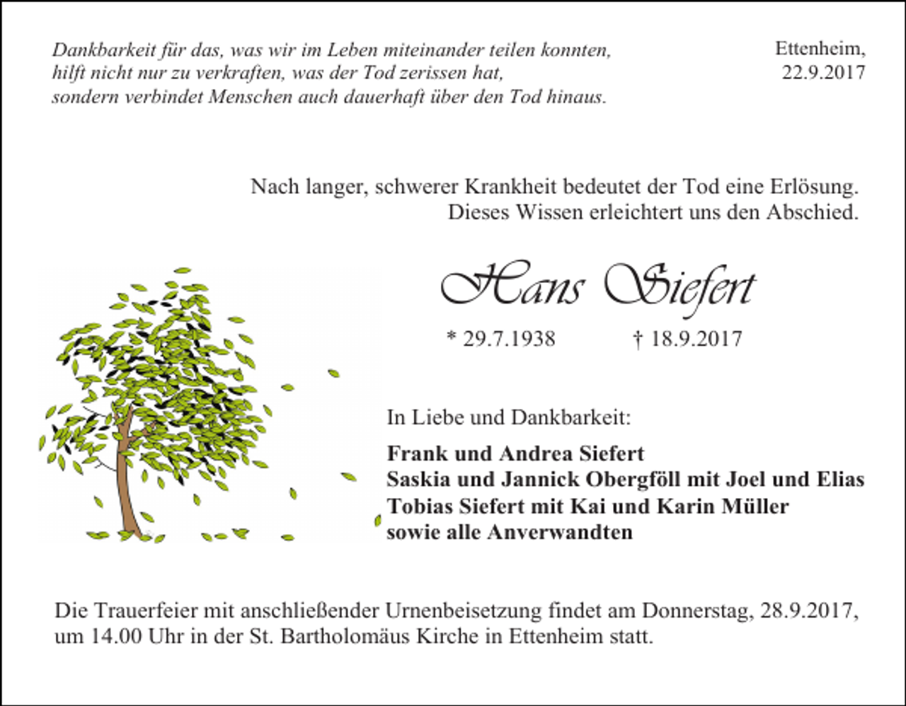 <p>Dankbarkeit für das, was wir im Leben miteinander teilen konnten,<br />hilft nicht nur zu verkraften, was der Tod zerissen hat,<br />sondern verbindet Menschen auch dauerhaft über den Tod hinaus.</p><p>Ettenheim,<br />22.9.2017</p><p>Nach langer, schwerer Krankheit bedeutet der Tod eine Erlösung.<br />Dieses Wissen erleichtert uns den Abschied.</p><p>Hans Siefert<br />* 29.7.1938</p><p>† 18.9.2017</p><p>In Liebe und Dankbarkeit:<br />Frank und Andrea Siefert<br />Saskia und Jannick Obergföll mit Joel und Elias<br />Tobias Siefert mit Kai und Karin Müller<br />sowie alle Anverwandten<br />Die Trauerfeier mit anschließender Urnenbeisetzung findet am Donnerstag, 28.9.2017,<br />um 14.00 Uhr in der St. Bartholomäus Kirche in Ettenheim statt.</p>