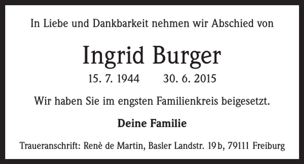 <p>In Liebe und Dankbarkeit nehmen wir Abschied von</p><p>Ingrid Burger<br />15. 7. 1944 30. 6. 2015<br />Wir haben Sie im engsten Familienkreis beigesetzt.<br />Deine Familie<br />Traueranschrift: Renè de Martin, Basler Landstr. 19 b, 79111 Freiburg</p>
