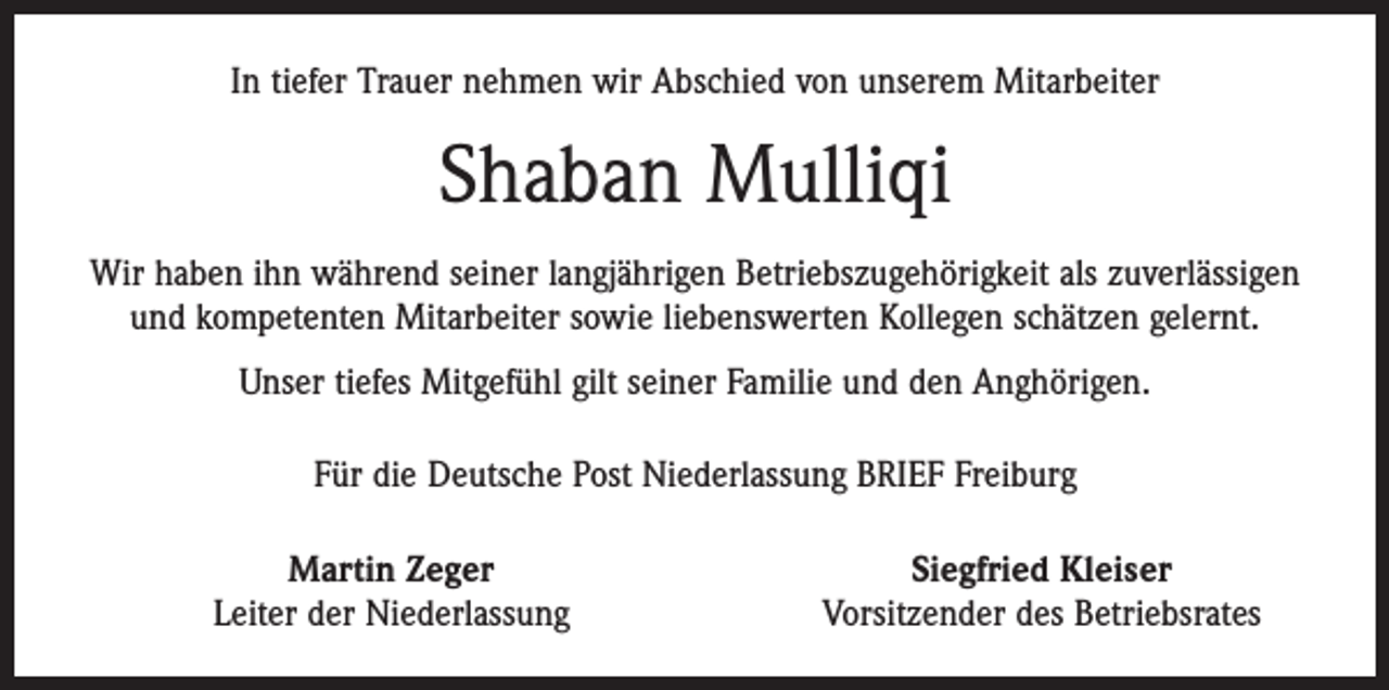 <p>In tiefer Trauer nehmen wir Abschied von unserem Mitarbeiter</p><p>Shaban Mulliqi<br />Wir haben ihn während seiner langjährigen Betriebszugehörigkeit als zuverlässigen<br />und kompetenten Mitarbeiter sowie liebenswerten Kollegen schätzen gelernt.<br />Unser tiefes Mitgefühl gilt seiner Familie und den Anghörigen.<br />Für die Deutsche Post Niederlassung BRIEF Freiburg</p><p>Martin Zeger<br />Leiter der Niederlassung</p><p>Siegfried Kleiser<br />Vorsitzender des Betriebsrates</p>