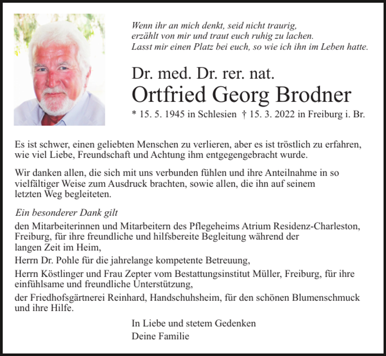 <p>Wenn ihr an mich denkt, seid nicht traurig,<br />erzählt von mir und traut euch ruhig zu lachen.<br />Lasst mir einen Platz bei euch, so wie ich ihn im Leben hatte.</p><p>Dr. med. Dr. rer. nat.</p><p>Ortfried Georg Brodner<br />* 15. 5. 1945 in Schlesien † 15. 3. 2022 in Freiburg i. Br.<br />Es ist schwer, einen geliebten Menschen zu verlieren, aber es ist tröstlich zu erfahren,<br />wie viel Liebe, Freundschaft und Achtung ihm entgegengebracht wurde.<br />Wir danken allen, die sich mit uns verbunden fühlen und ihre Anteilnahme in so<br />vielfältiger Weise zum Ausdruck brachten, sowie allen, die ihn auf seinem<br />letzten Weg begleiteten.<br />Ein besonderer Dank gilt<br />den Mitarbeiterinnen und Mitarbeitern des Pflegeheims Atrium Residenz-Charleston,<br />Freiburg, für ihre freundliche und hilfsbereite Begleitung während der<br />langen Zeit im Heim,<br />Herrn Dr. Pohle für die jahrelange kompetente Betreuung,<br />Herrn Köstlinger und Frau Zepter vom Bestattungsinstitut Müller, Freiburg, für ihre<br />einfühlsame und freundliche Unterstützung,<br />der Friedhofsgärtnerei Reinhard, Handschuhsheim, für den schönen Blumenschmuck<br />und ihre Hilfe.<br />In Liebe und stetem Gedenken<br />Deine Familie</p>