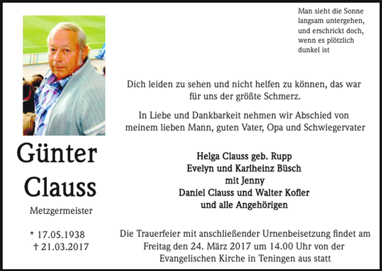 <p>Man sieht die Sonne<br />langsam untergehen,<br />und erschrickt doch,<br />wenn es plötzlich<br />dunkel ist</p><p>Dich leiden zu sehen und nicht helfen zu können, das war<br />für uns der größte Schmerz.<br />In Liebe und Dankbarkeit nehmen wir Abschied von<br />meinem lieben Mann, guten Vater, Opa und Schwiegervater</p><p>Metzgermeister<br />* 17.05.1938<br />† 21.03.2017</p><p>Die Trauerfeier mit anschließender Urnenbeisetzung ﬁndet am<br />Freitag den 24. März 2017 um 14.00 Uhr von der<br />Evangelischen Kirche in Teningen aus statt</p>