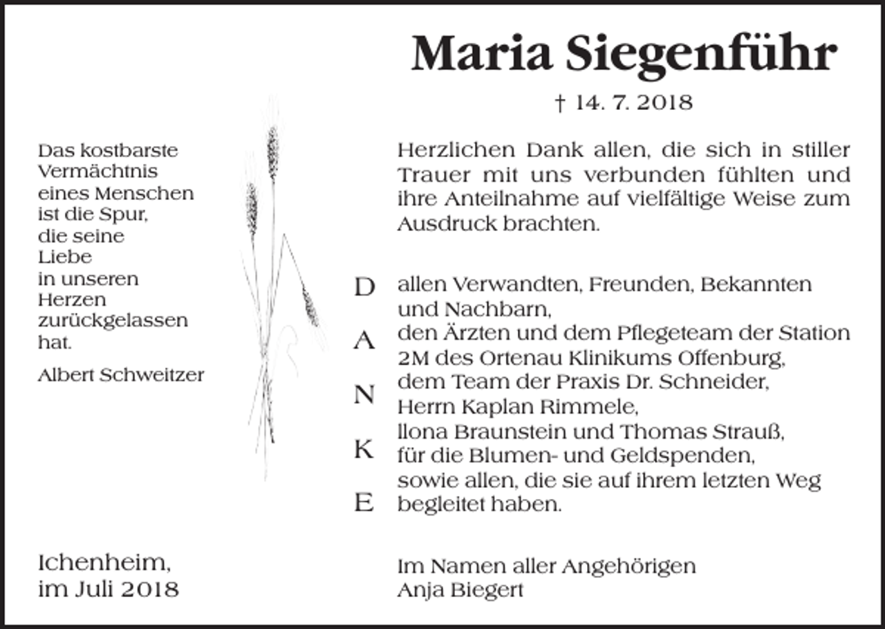 <p>Maria Siegenführ<br />† 14. 7. 2018<br />Das kostbarste<br />Vermächtnis<br />eines Menschen<br />ist die Spur,<br />die seine<br />Liebe<br />in unseren<br />Herzen<br />zurückgelassen<br />hat.<br />Albert Schweitzer</p><p>Herzlichen Dank allen, die sich in stiller<br />Trauer mit uns verbunden fühlten und<br />ihre Anteilnahme auf vielfältige Weise zum<br />Ausdruck brachten.</p><p>D<br />A<br />N<br />K<br />E</p><p>Ichenheim,<br />im Juli 2018</p><p>allen Verwandten, Freunden, Bekannten<br />und Nachbarn,<br />den Ärzten und dem Pflegeteam der Station<br />2M des Ortenau Klinikums Offenburg,<br />dem Team der Praxis Dr. Schneider,<br />Herrn Kaplan Rimmele,<br />llona Braunstein und Thomas Strauß,<br />für die Blumen- und Geldspenden,<br />sowie allen, die sie auf ihrem letzten Weg<br />begleitet haben.<br />Im Namen aller Angehörigen<br />Anja Biegert</p>
