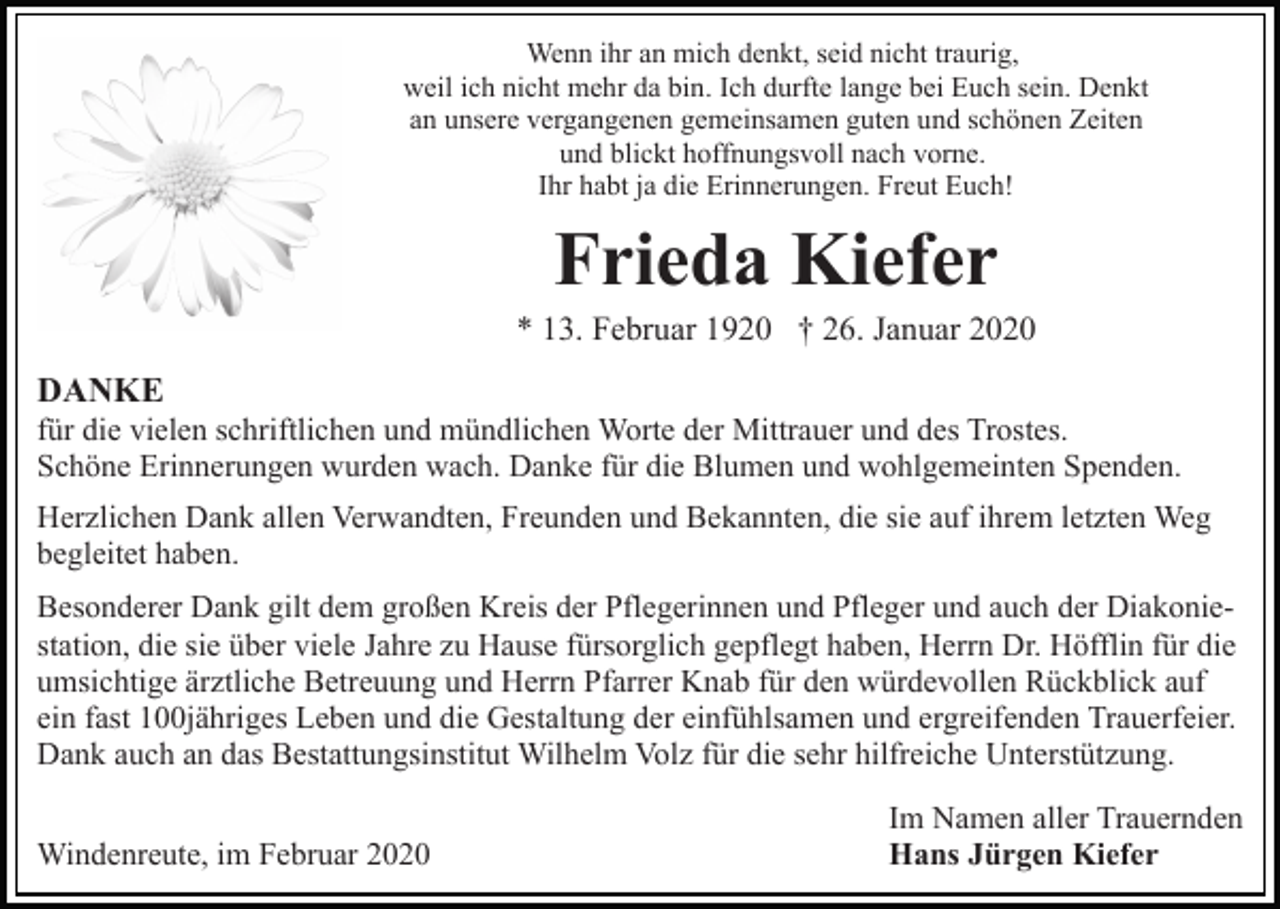 <p>Wenn ihr an mich denkt, seid nicht traurig,<br />weil ich nicht mehr da bin. Ich durfte lange bei Euch sein. Denkt<br />an unsere vergangenen gemeinsamen guten und schönen Zeiten<br />und blickt hoffnungsvoll nach vorne.<br />Ihr habt ja die Erinnerungen. Freut Euch!</p><p>Frieda Kiefer<br />* 13. Februar 1920 † 26. Januar 2020</p><p>DANKE<br />für die vielen schriftlichen und mündlichen Worte der Mittrauer und des Trostes.<br />Schöne Erinnerungen wurden wach. Danke für die Blumen und wohlgemeinten Spenden.<br />Herzlichen Dank allen Verwandten, Freunden und Bekannten, die sie auf ihrem letzten Weg<br />begleitet haben.<br />Besonderer Dank gilt dem großen Kreis der Pflegerinnen und Pfleger und auch der Diakoniestation, die sie über viele Jahre zu Hause fürsorglich gepflegt haben, Herrn Dr. Höfflin für die<br />umsichtige ärztliche Betreuung und Herrn Pfarrer Knab für den würdevollen Rückblick auf<br />ein fast 100jähriges Leben und die Gestaltung der einfühlsamen und ergreifenden Trauerfeier.<br />Dank auch an das Bestattungsinstitut Wilhelm Volz für die sehr hilfreiche Unterstützung.<br />Windenreute, im Februar 2020</p><p>Im Namen aller Trauernden<br />Hans Jürgen Kiefer</p>