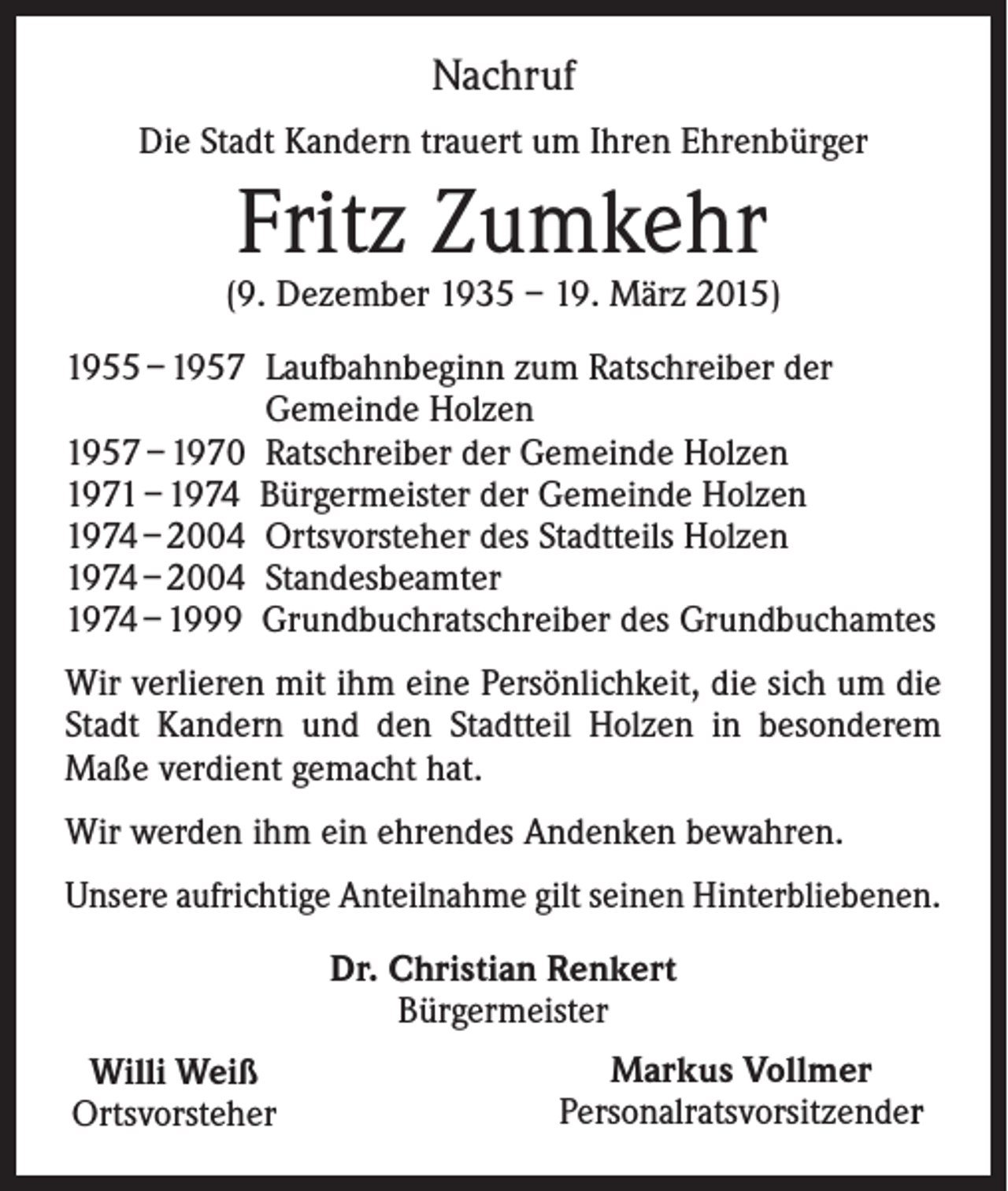 <p>Nachruf<br />Die Stadt Kandern trauert um Ihren Ehrenbürger</p><p>Fritz Zumkehr</p><p>(9. Dezember 1935 – 19. März 2015)<br />1955 – 1957 L aufbahnbeginn zum Ratschreiber der<br />Gemeinde Holzen<br />1957 – 1970 Ratschreiber der Gemeinde Holzen<br />1971 – 1974 Bürgermeister der Gemeinde Holzen<br />1974 – 2004 Ortsvorsteher des Stadtteils Holzen<br />1974 – 2004 Standesbeamter<br />1974 – 1999 Grundbuchratschreiber des Grundbuchamtes<br />Wir verlieren mit ihm eine Persönlichkeit, die sich um die<br />Stadt Kandern und den Stadtteil Holzen in besonderem<br />Maße verdient gemacht hat.<br />Wir werden ihm ein ehrendes Andenken bewahren.<br />Unsere aufrichtige Anteilnahme gilt seinen Hinterbliebenen.<br />Dr. Christian Renkert<br />Bürgermeister<br />Willi Weiß<br />Ortsvorsteher</p><p>Markus Vollmer<br />Personalratsvorsitzender</p>