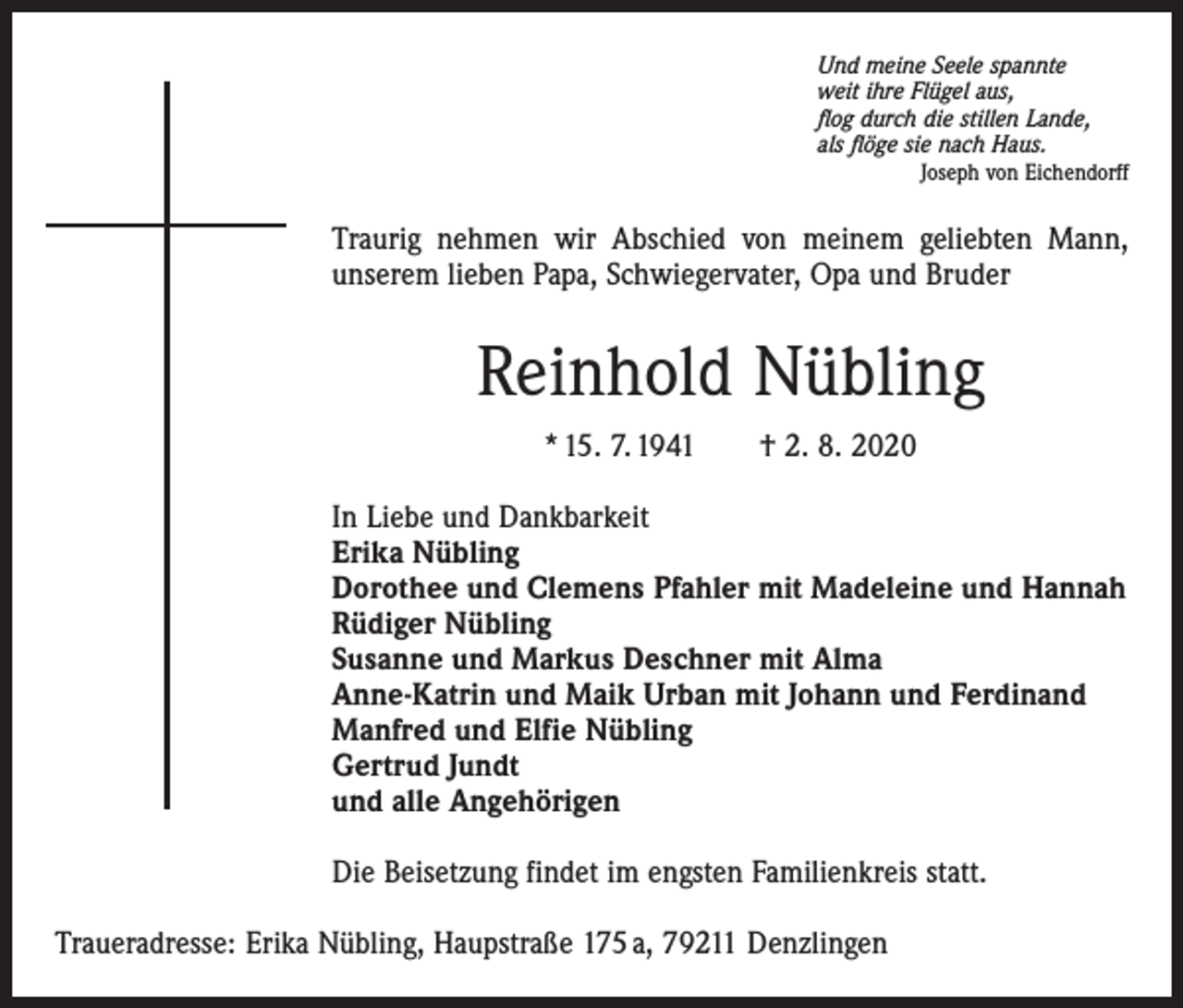 <p>Und meine Seele spannte<br />weit ihre Flügel aus,<br />flog durch die stillen Lande,<br />als flöge sie nach Haus.</p><p>Joseph von Eichendorff</p><p>Traurig nehmen wir Abschied von meinem geliebten Mann,<br />unserem lieben Papa, Schwiegervater, Opa und Bruder</p><p>Reinhold Nübling<br />* 15. 7. 1941 † 2. 8. 2020<br />In Liebe und Dankbarkeit<br />Erika Nübling<br />Dorothee und Clemens Pfahler mit Madeleine und Hannah<br />Rüdiger Nübling<br />Susanne und Markus Deschner mit Alma<br />Anne-Katrin und Maik Urban mit Johann und Ferdinand<br />Manfred und Elfie Nübling<br />Gertrud Jundt<br />und alle Angehörigen<br />Die Beisetzung findet im engsten Familienkreis statt.<br />Traueradresse: Erika Nübling, Haupstraße 175 a, 79211 Denzlingen</p>