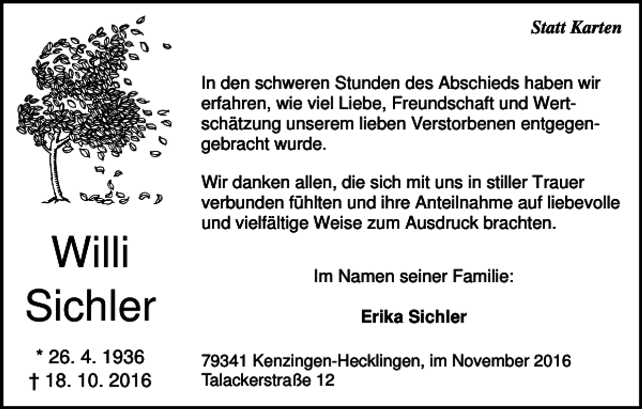 <p>Statt Karten<br />In den schweren Stunden des Abschieds haben wir<br />erfahren, wie viel Liebe, Freundschaft und Wertschätzung unserem lieben Verstorbenen entgegengebracht wurde.<br />Wir danken allen, die sich mit uns in stiller Trauer<br />verbunden fühlten und ihre Anteilnahme auf liebevolle<br />und vielfältige Weise zum Ausdruck brachten.</p><p>Willi<br />Sichler<br />* 26. 4. 1936<br />† 18. 10. 2016</p><p>Im Namen seiner Familie:<br />Erika Sichler<br />79341 Kenzingen-Hecklingen, im November 2016<br />Talackerstraße 12</p>