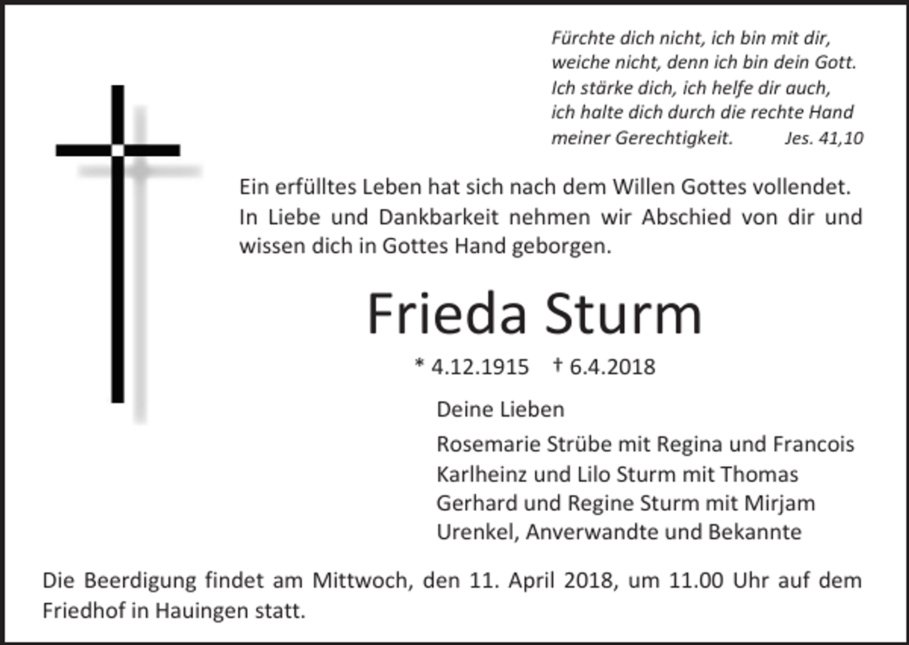 <p>Fürchte dich nicht, ich bin mit dir,<br />weiche nicht, denn ich bin dein Gott.<br />Ich stärke dich, ich helfe dir auch,<br />ich halte dich durch die rechte Hand<br />Jes. 41,10<br />meiner Gerechtigkeit.</p><p>Ein erfülltes Leben hat sich nach dem Willen Gottes vollendet.<br />In Liebe und Dankbarkeit nehmen wir Abschied von dir und<br />wissen dich in Gottes Hand geborgen.</p><p>Frieda Sturm<br />* 4.12.1915 † 6.4.2018</p><p>Deine Lieben<br />Rosemarie Strübe mit Regina und Francois<br />Karlheinz und Lilo Sturm mit Thomas<br />Gerhard und Regine Sturm mit Mirjam<br />Urenkel, Anverwandte und Bekannte<br />Die Beerdigung findet am Mittwoch, den 11. April 2018, um 11.00 Uhr auf dem<br />Friedhof in Hauingen statt.</p>