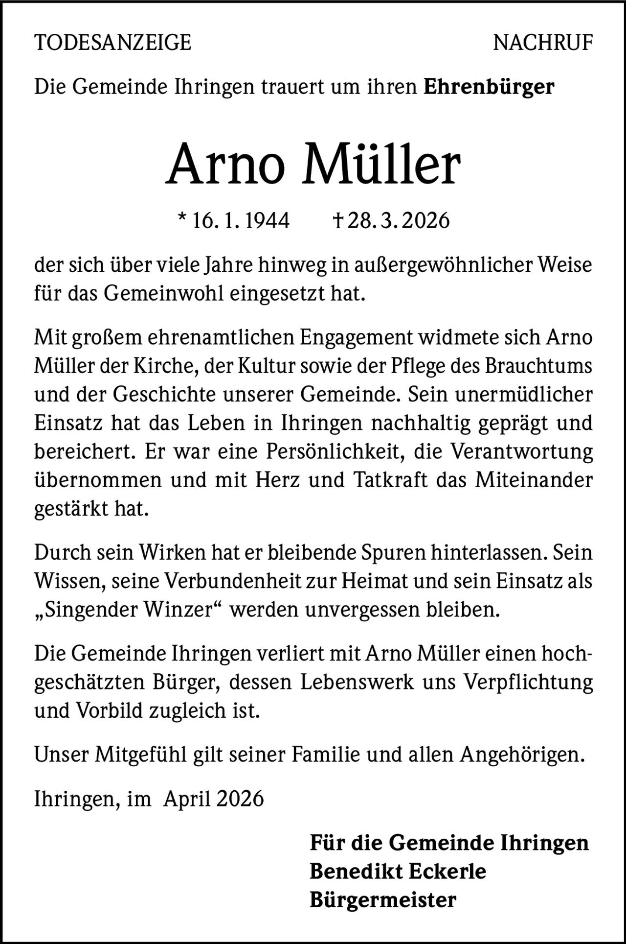TODESANZEIGENACHRUF
Die Gemeinde Ihringen trauert um ihren Ehrenbürger

Arno Müller
* 16. 1. 1944

† 28. 3. 2026

der sich über viele Jahre hinweg in außergewöhnlicher Weise
für das Gemeinwohl eingesetzt hat.
Mit großem ehrenamtlichen Engagement widmete sich Arno
Müller der Kirche, der Kultur sowie der Pflege des Brauchtums
und der Geschichte unserer Gemeinde. Sein unermüdlicher
Einsatz hat das Leben in Ihringen nachhaltig geprägt und
bereichert. Er war eine Persönlichkeit, die Verantwortung
übernommen und mit Herz und Tatkraft das Miteinander
gestärkt hat.
Durch sein Wirken hat er bleibende Spuren hinterlassen. Sein
Wissen, seine Verbundenheit zur Heimat und sein Einsatz als
„Singender Winzer“ werden unvergessen bleiben.
Die Gemeinde Ihringen verliert mit Arno Müller einen hochgeschätzten Bürger, dessen Lebenswerk uns Verpflichtung
und Vorbild zugleich ist.
Unser Mitgefühl gilt seiner Familie und allen Angehörigen.
Ihringen, im April 2026
Für die Gemeinde Ihringen
Benedikt Eckerle
Bürgermeister