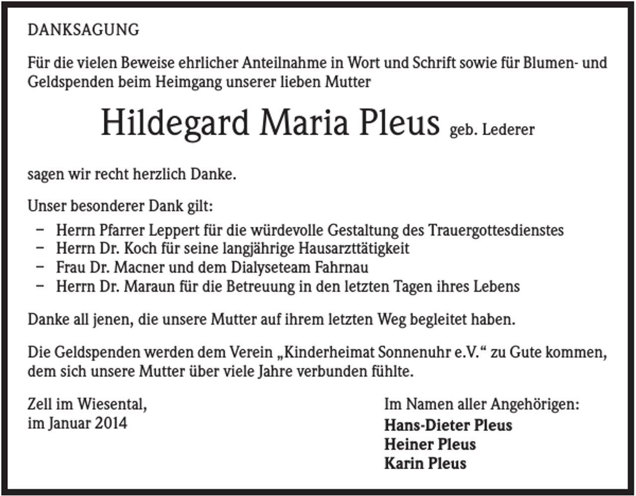 <p>DANKSAGUNG<br />Für die vielen Beweise ehrlicher Anteilnahme in Wort und Schrift sowie für Blumen- und<br />Geldspenden beim Heimgang unserer lieben Mutter</p><p>Hildegard Maria Pleus geb. Lederer<br />sagen wir recht herzlich Danke.<br />Unser besonderer Dank gilt:<br />– Herrn Pfarrer Leppert für die würdevolle Gestaltung des Trauergottesdienstes<br />– Herrn Dr. Koch für seine langjährige Hausarzttätigkeit<br />– Frau Dr. Macner und dem Dialyseteam Fahrnau<br />– Herrn Dr. Maraun für die Betreuung in den letzten Tagen ihres Lebens<br />Danke all jenen, die unsere Mutter auf ihrem letzten Weg begleitet haben.<br />Die Geldspenden werden dem Verein „Kinderheimat Sonnenuhr e.V.“ zu Gute kommen,<br />dem sich unsere Mutter über viele Jahre verbunden fühlte.<br />Zell im Wiesental,<br />im Januar 2014</p><p>Im Namen aller Angehörigen:<br />Hans-Dieter Pleus<br />Heiner Pleus<br />Karin Pleus</p>