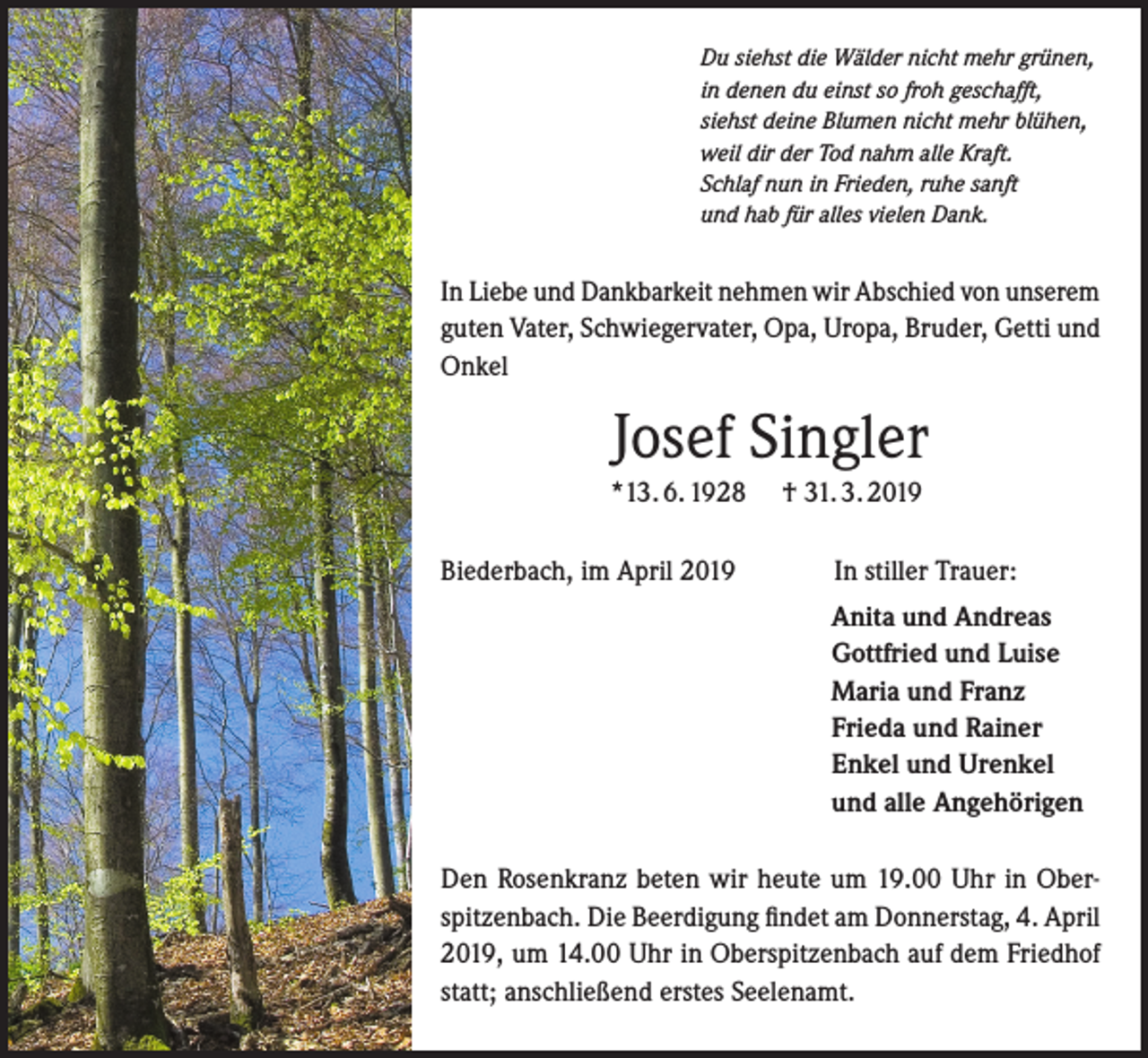 <p>Du siehst die Wälder nicht mehr grünen,<br />in denen du einst so froh geschafft,<br />siehst deine Blumen nicht mehr blühen,<br />weil dir der Tod nahm alle Kraft.<br />Schlaf nun in Frieden, ruhe sanft<br />und hab für alles vielen Dank.</p><p>In Liebe und Dankbarkeit nehmen wir Abschied von unserem<br />guten Vater, Schwiegervater, Opa, Uropa, Bruder, Getti und<br />Onkel</p><p>Josef Singler<br />*13. 6. 1928<br />Biederbach, im April 2019</p><p>† 31. 3. 2019<br />In stiller Trauer:<br />Anita und Andreas<br />Gottfried und Luise<br />Maria und Franz<br />Frieda und Rainer<br />Enkel und Urenkel<br />und alle Angehörigen</p><p>Den Rosenkranz beten wir heute um 19.00 Uhr in Oberspitzenbach. Die Beerdigung findet am Donnerstag, 4. April<br />2019, um 14.00 Uhr in Oberspitzenbach auf dem Friedhof<br />statt; anschließend erstes Seelenamt.</p>