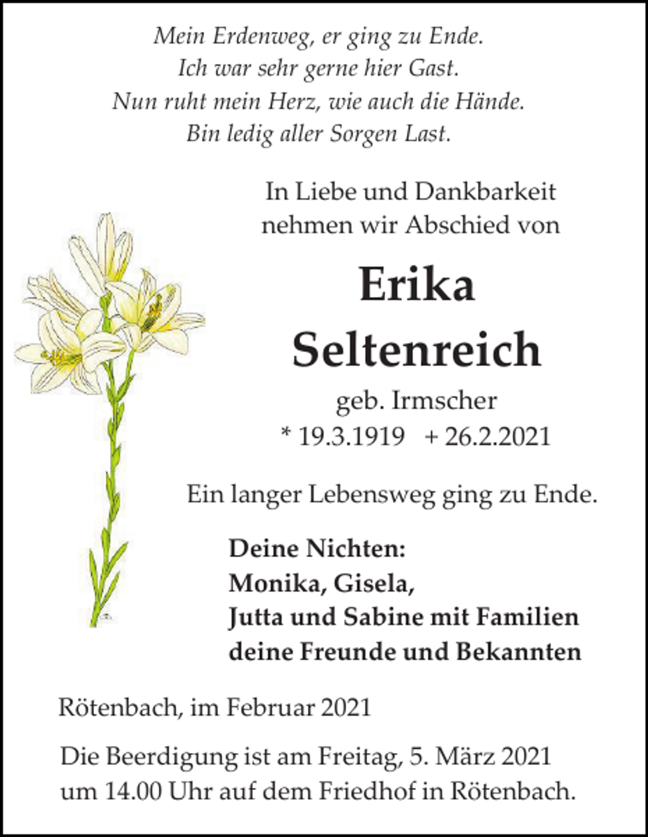 <p>Mein Erdenweg, er ging zu Ende.<br />Ich war sehr gerne hier Gast.<br />Nun ruht mein Herz, wie auch die Hände.<br />Bin ledig aller Sorgen Last.</p><p>In Liebe und Dankbarkeit<br />nehmen wir Abschied von</p><p>Erika<br />Seltenreich<br />geb. Irmscher<br />* 19.3.1919 + 26.2.2021<br />Ein langer Lebensweg ging zu Ende.<br />Deine Nichten:<br />Monika, Gisela,<br />Jutta und Sabine mit Familien<br />deine Freunde und Bekannten<br />Rötenbach, im Februar 2021<br />Die Beerdigung ist am Freitag, 5. März 2021<br />um 14.00 Uhr auf dem Friedhof in Rötenbach.</p>