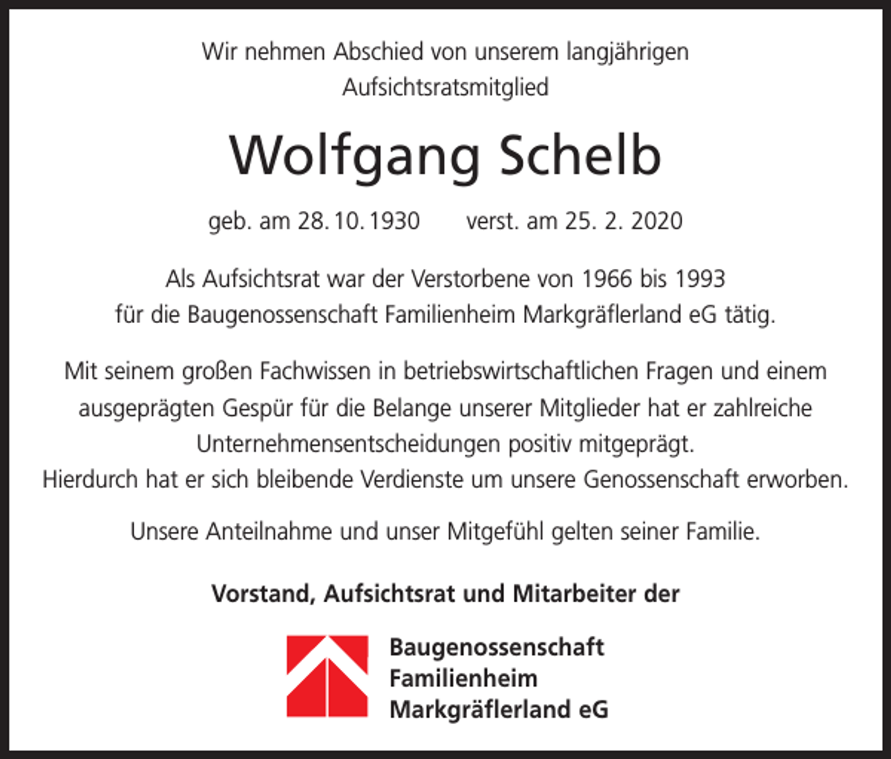<p>Wir nehmen Abschied von unserem langjährigen<br />Aufsichtsratsmitglied</p><p>Wolfgang Schelb<br />geb. am 28. 10. 1930 verst. am 25. 2. 2020<br />Als Aufsichtsrat war der Verstorbene von 1966 bis 1993<br />für die Baugenossenschaft Familienheim Markgräflerland eG tätig.<br />Mit seinem großen Fachwissen in betriebswirtschaftlichen Fragen und einem<br />ausgeprägten Gespür für die Belange unserer Mitglieder hat er zahlreiche<br />­Unternehmensentscheidungen positiv mitgeprägt.<br />Hierdurch hat er sich b<br />­ leibende Verdienste um unsere Genossenschaft erworben.<br />Unsere Anteilnahme und unser Mitgefühl gelten seiner Familie.<br />Vorstand, Aufsichtsrat und Mitarbeiter der<br />Baugenossenschaft<br />Familienheim<br />Markgräflerland eG</p>