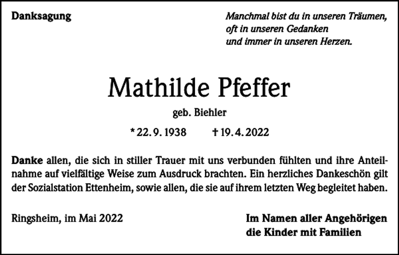 <p>Danksagung</p><p>anchmal bist du in unseren Träumen,<br />M<br />oft in unseren Gedanken<br />und immer in unseren Herzen.</p><p>Mathilde Pfeffer<br />geb. Biehler<br />* 22. 9. 1938 † 19. 4. 2022<br />Danke allen, die sich in stiller Trauer mit uns verbunden fühlten und ihre Anteilnahme auf vielfältige Weise zum Ausdruck brachten. Ein herzliches Dankeschön gilt<br />der Sozialstation Ettenheim, sowie allen, die sie auf ihrem letzten Weg begleitet haben.<br />Ringsheim, im Mai 2022</p><p>I m Namen aller Angehörigen<br />die Kinder mit Familien</p>
