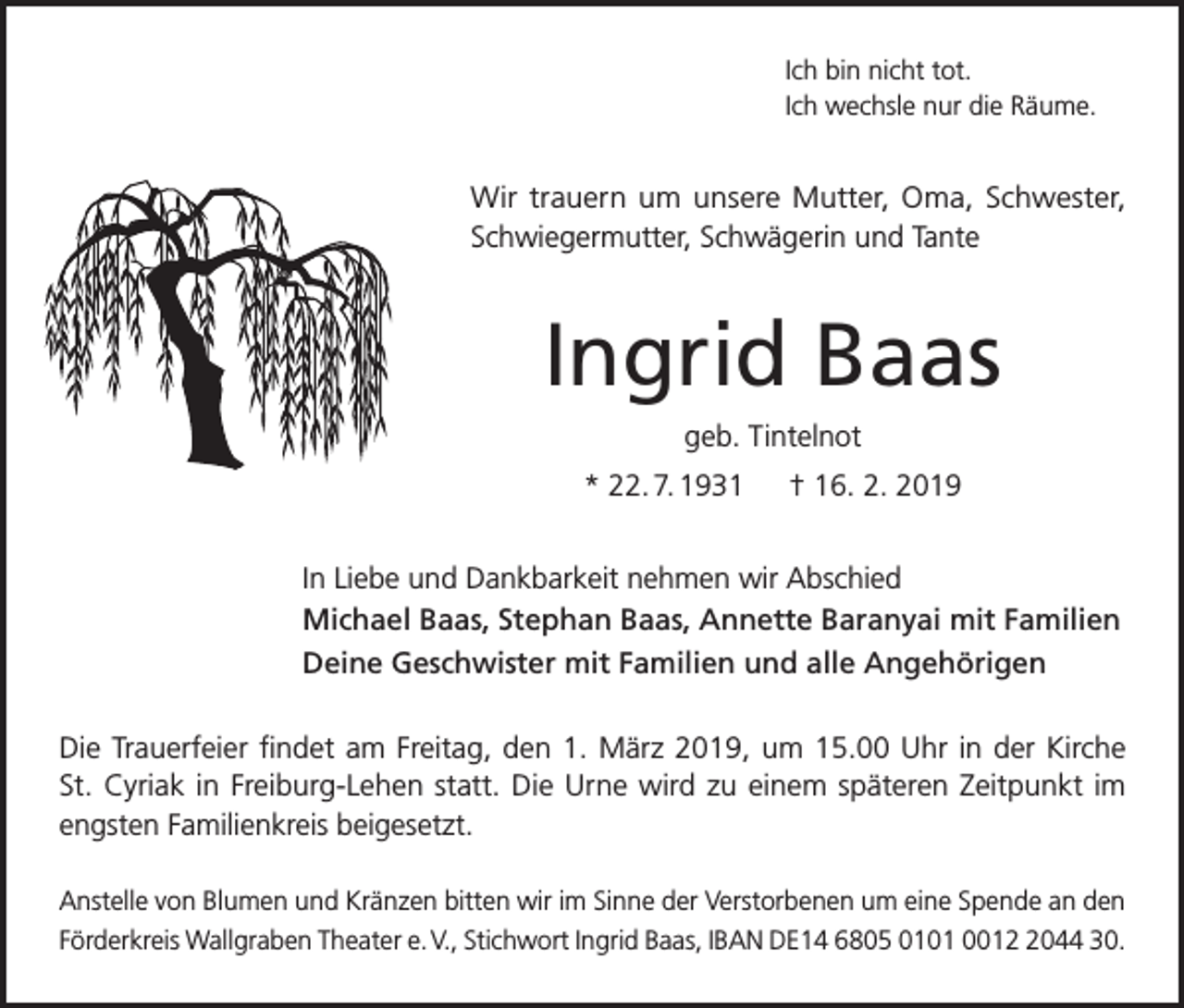<p>Ich bin nicht tot.<br />Ich wechsle nur die Räume.</p><p>Wir trauern um unsere Mutter, Oma, Schwester,<br />Schwiegermutter, Schwägerin und Tante</p><p>Ingrid Baas<br />geb. Tintelnot<br />* 22. 7. 1931 † 16. 2. 2019<br />In Liebe und Dankbarkeit nehmen wir Abschied<br />Michael Baas, Stephan Baas, Annette Baranyai mit Familien<br />Deine Geschwister mit Familien und alle Angehörigen<br />Die Trauerfeier findet am Freitag, den 1. März 2019, um 15.00 Uhr in der Kirche­<br />St. Cyriak in Freiburg-Lehen statt. Die Urne wird zu einem späteren Zeitpunkt im<br />engsten Familienkreis beigesetzt.<br />Anstelle von Blumen und Kränzen bitten wir im Sinne der Verstorbenen um eine Spende an den<br />Förderkreis Wallgraben Theater e. V., Stichwort Ingrid Baas, IBAN DE14 6805 0101 001044 30.</p>