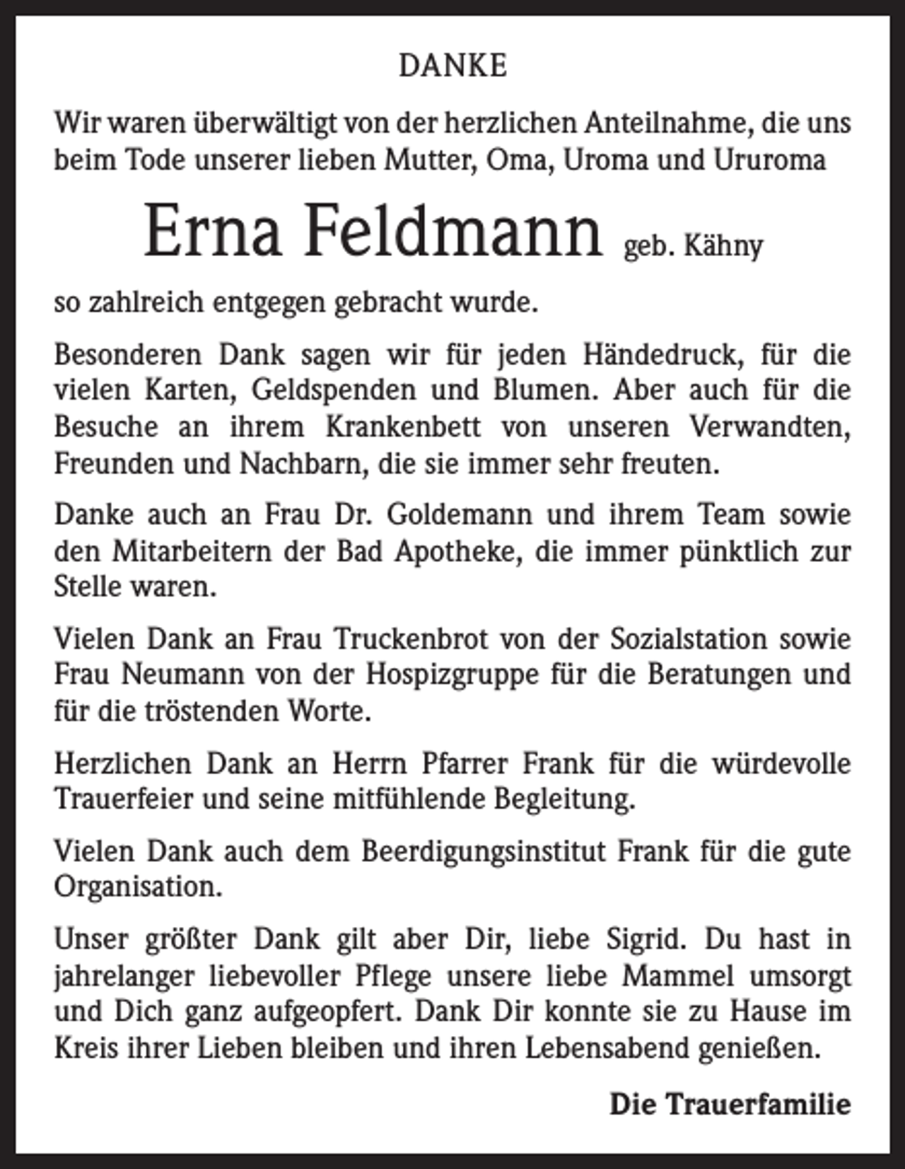 <p>DANKE<br />Wir waren überwältigt von der herzlichen Anteilnahme, die uns<br />beim Tode unserer lieben Mutter, Oma, Uroma und Ururoma</p><p>Erna Feldmann geb. Kähny<br />so zahlreich entgegen gebracht wurde.<br />Besonderen Dank sagen wir für jeden Händedruck, für die<br />vielen Karten, Geldspenden und Blumen. Aber auch für die<br />Besuche an ihrem Krankenbett von unseren Verwandten,<br />Freunden und Nachbarn, die sie immer sehr freuten.<br />Danke auch an Frau Dr. Goldemann und ihrem Team sowie<br />den Mitarbeitern der Bad Apotheke, die immer pünktlich zur<br />Stelle waren.<br />Vielen Dank an Frau Truckenbrot von der Sozialstation ­sowie<br />Frau Neumann von der Hospizgruppe für die Beratungen und<br />für die tröstenden Worte.<br />Herzlichen Dank an Herrn Pfarrer Frank für die würdevolle<br />Trauerfeier und seine mitfühlende Begleitung.<br />Vielen Dank auch dem Beerdigungsinstitut Frank für die gute<br />Organisation.<br />Unser größter Dank gilt aber Dir, liebe Sigrid. Du hast in<br />jahrelanger liebevoller Pflege unsere liebe Mammel umsorgt<br />und Dich ganz aufgeopfert. Dank Dir konnte sie zu Hause im<br />Kreis ihrer Lieben bleiben und ihren Lebensabend ­genießen.</p><p>Die Trauerfamilie</p>