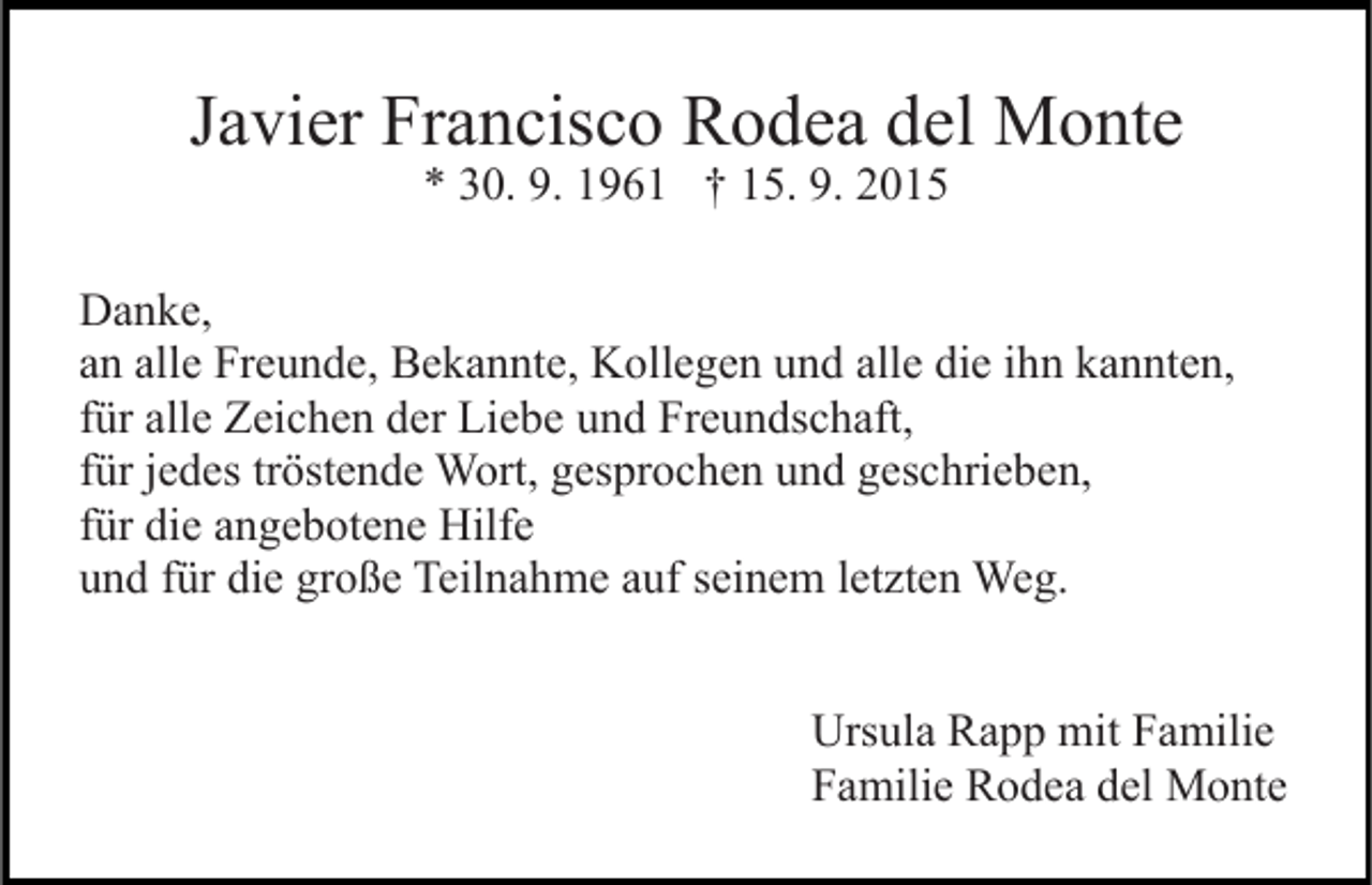 <p>Javier Francisco Rodea del Monte<br />* 30. 9. 1961 † 15. 9. 2015</p><p>Danke,<br />an alle Freunde, Bekannte, Kollegen und alle die ihn kannten,<br />für alle Zeichen der Liebe und Freundschaft,<br />für jedes tröstende Wort, gesprochen und geschrieben,<br />für die angebotene Hilfe<br />und für die große Teilnahme auf seinem letzten Weg.<br />Ursula Rapp mit Familie<br />Familie Rodea del Monte</p>