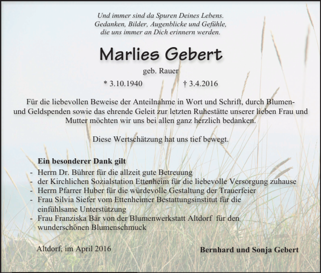 <p>Und immer sind da Spuren Deines Lebens.<br />Gedanken, Bilder, Augenblicke und Gefühle,<br />die uns immer an Dich erinnern werden.</p><p>Marlies Gebert<br />geb. Rauer</p><p>* 3.10.1940</p><p>† 3.4.2016</p><p>Für die liebevollen Beweise der Anteilnahme in Wort und Schrift, durch Blumenund Geldspenden sowie das ehrende Geleit zur letzten Ruhestätte unserer lieben Frau und<br />Mutter möchten wir uns bei allen ganz herzlich bedanken.<br />Diese Wertschätzung hat uns tief bewegt.<br />Ein besonderer Dank gilt<br />Herrn Dr. Bührer für die allzeit gute Betreuung<br />der Kirchlichen Sozialstation Ettenheim für die liebevolle Versorgung zuhause<br />Herrn Pfarrer Huber für die würdevolle Gestaltung der Trauerfeier<br />Frau Silvia Siefer vom Ettenheimer Bestattungsinstitut für die<br />einfühlsame Unterstützung<br />- Frau Franziska Bär von der Blumenwerkstatt Altdorf für den<br />wunderschönen Blumenschmuck<br />-</p><p>Altdorf, im April 2016</p><p>Bernhard und Sonja Gebert</p>