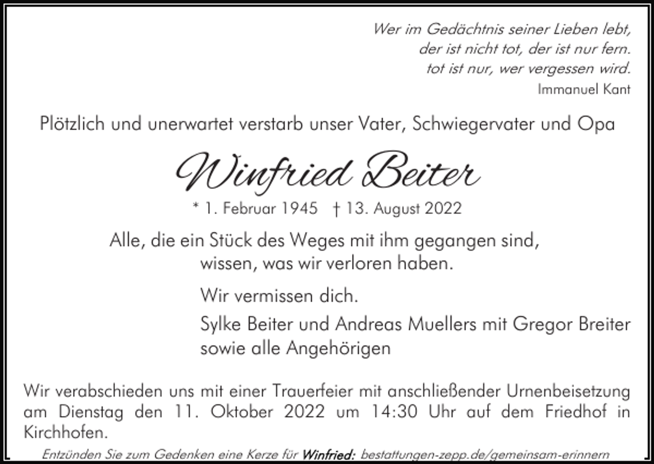 <p>Wer im Gedächtnis seiner Lieben lebt,<br />der ist nicht tot, der ist nur fern.<br />tot ist nur, wer vergessen wird.<br />Immanuel Kant</p><p>Plötzlich und unerwartet verstarb unser Vater, Schwiegervater und Opa</p><p>Winfried Beiter<br />* 1. Februar 1945 † 13. August 2022</p><p>Alle, die ein Stück des Weges mit ihm gegangen sind,<br />wissen, was wir verloren haben.<br />Wir vermissen dich.<br />Sylke Beiter und Andreas Muellers mit Gregor Breiter<br />sowie alle Angehörigen<br />Wir verabschieden uns mit einer Trauerfeier mit anschließender Urnenbeisetzung<br />am Dienstag den 11. Oktober 2022 um 14:30 Uhr auf dem Friedhof in<br />Kirchhofen.<br />Entzünden Sie zum Gedenken eine Kerze für</p><p>bestattungen-zepp.de/gemeinsam-erinnern</p>