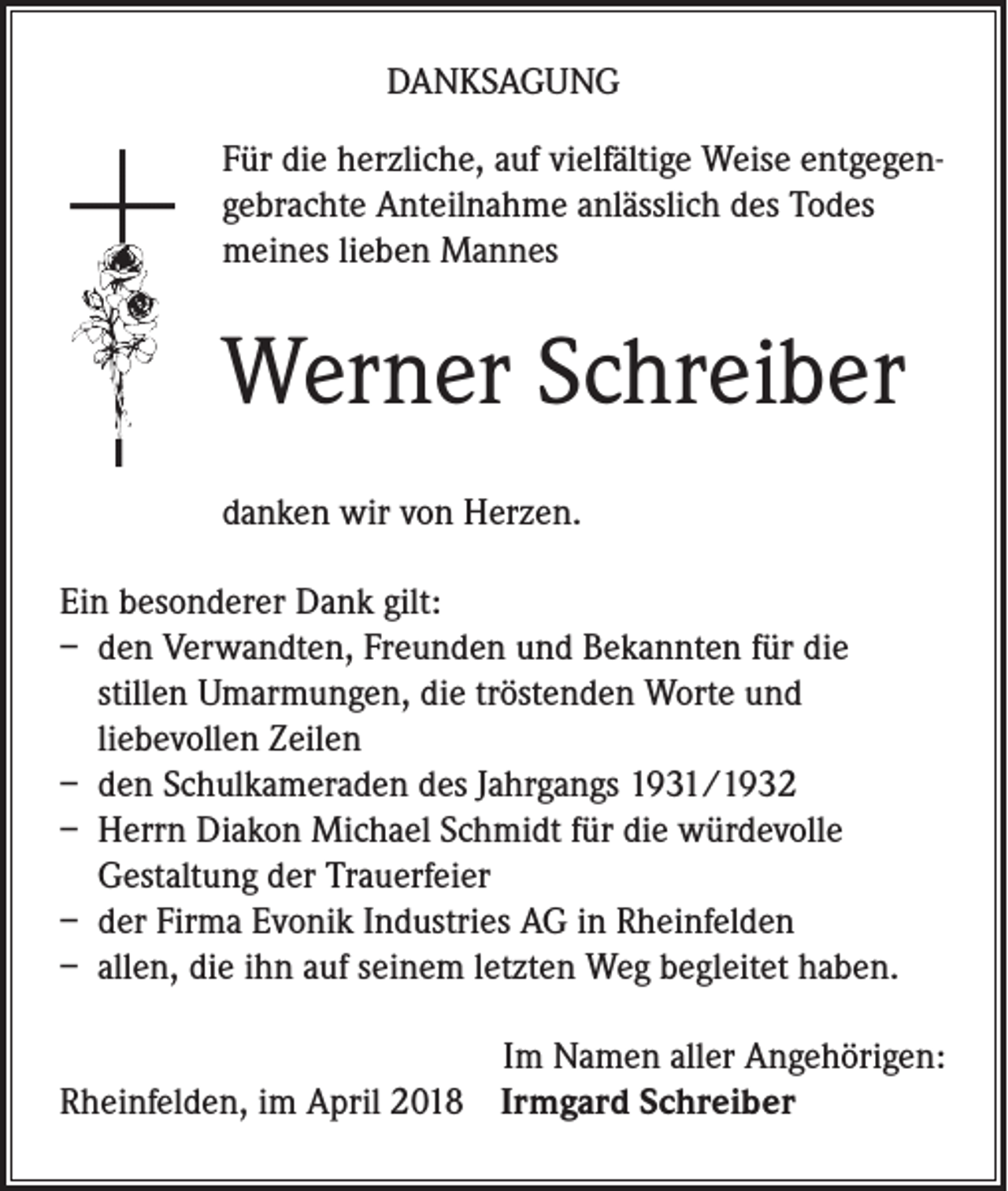 <p>DANKSAGUNG<br />Für die herzliche, auf vielfältige Weise entgegengebrachte Anteilnahme anlässlich des Todes<br />meines lieben Mannes</p><p>Werner Schreiber<br />danken wir von Herzen.<br />Ein besonderer Dank gilt:<br />– den Verwandten, Freunden und Bekannten für die<br />stillen Umarmungen, die tröstenden Worte und<br />liebevollen Zeilen<br />– den Schulkameraden des Jahrgangs 1931/1932<br />– Herrn Diakon Michael Schmidt für die würdevolle<br />Gestaltung der Trauerfeier<br />– der Firma Evonik Industries AG in Rheinfelden<br />– allen, die ihn auf seinem letzten Weg begleitet haben.<br />Im Namen aller Angehörigen:<br />Rheinfelden, im April 2018 Irmgard Schreiber</p>