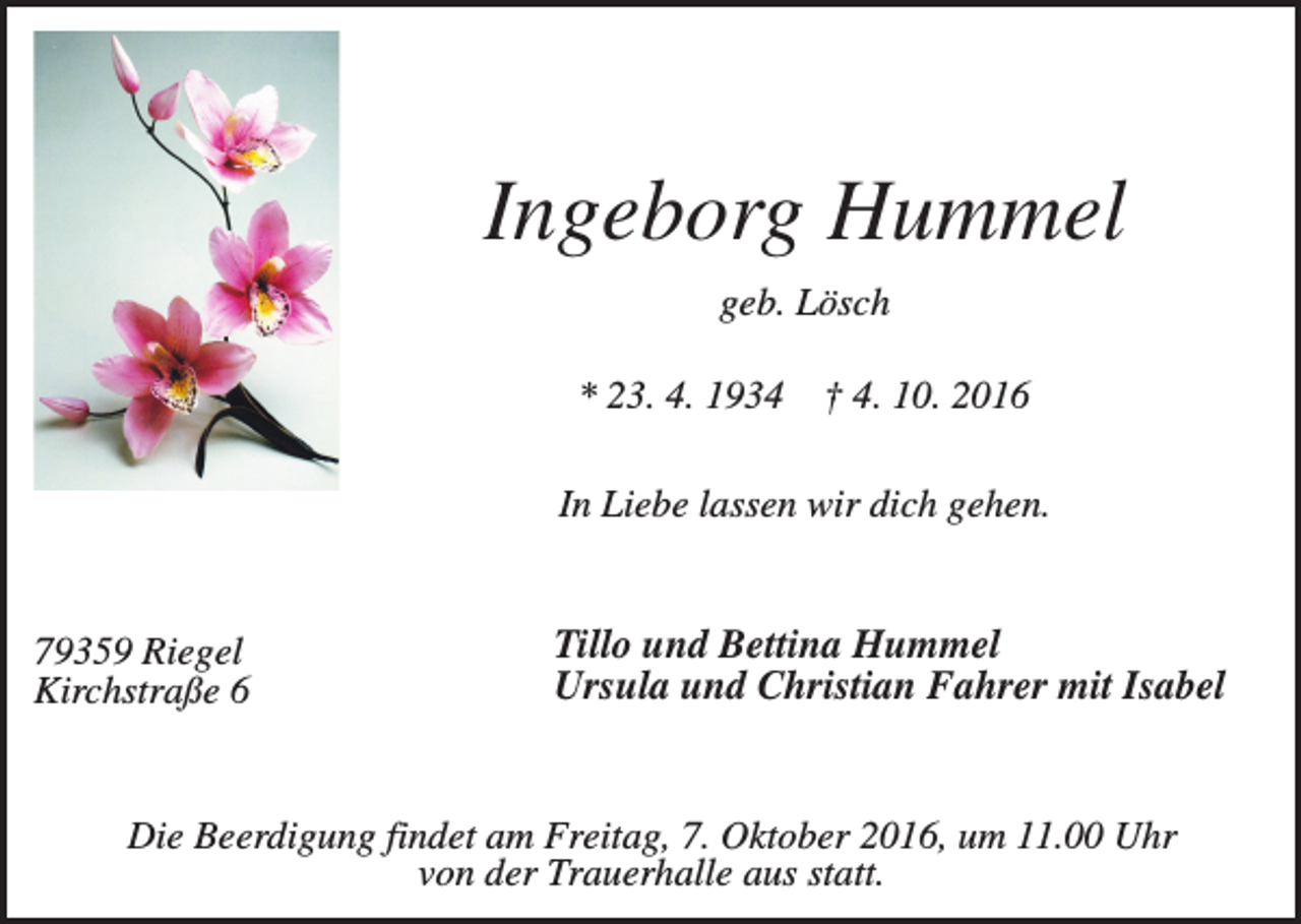 <p>Ingeborg Hummel<br />geb. Lösch<br />* 23. 4. 1934</p><p>† 4. 10. 2016</p><p>In Liebe lassen wir dich gehen.</p><p>79359 Riegel<br />Kirchstraße 6</p><p>Tillo und Bettina Hummel<br />Ursula und Christian Fahrer mit Isabel</p><p>Die Beerdigung findet am Freitag, 7. Oktober 2016, um 11.00 Uhr<br />von der Trauerhalle aus statt.</p>