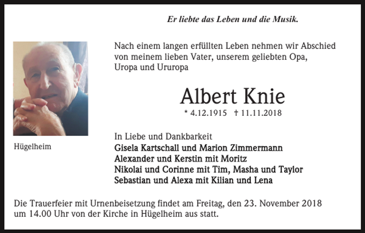 <p>Er liebte das Leben und die Musik.<br />Nach einem langen erfüllten Leben nehmen wir Abschied<br />von meinem lieben Vater, unserem geliebten Opa,<br />Uropa und Ururopa</p><p>Albert Knie<br />* 4.12.1915 † 11.11.2018</p><p>Hügelheim</p><p>In Liebe und Dankbarkeit</p><p>Die Trauerfeier mit Urnenbeisetzung findet am Freitag, den 23. November 2018<br />um 14.00 Uhr von der Kirche in Hügelheim aus statt.</p>
