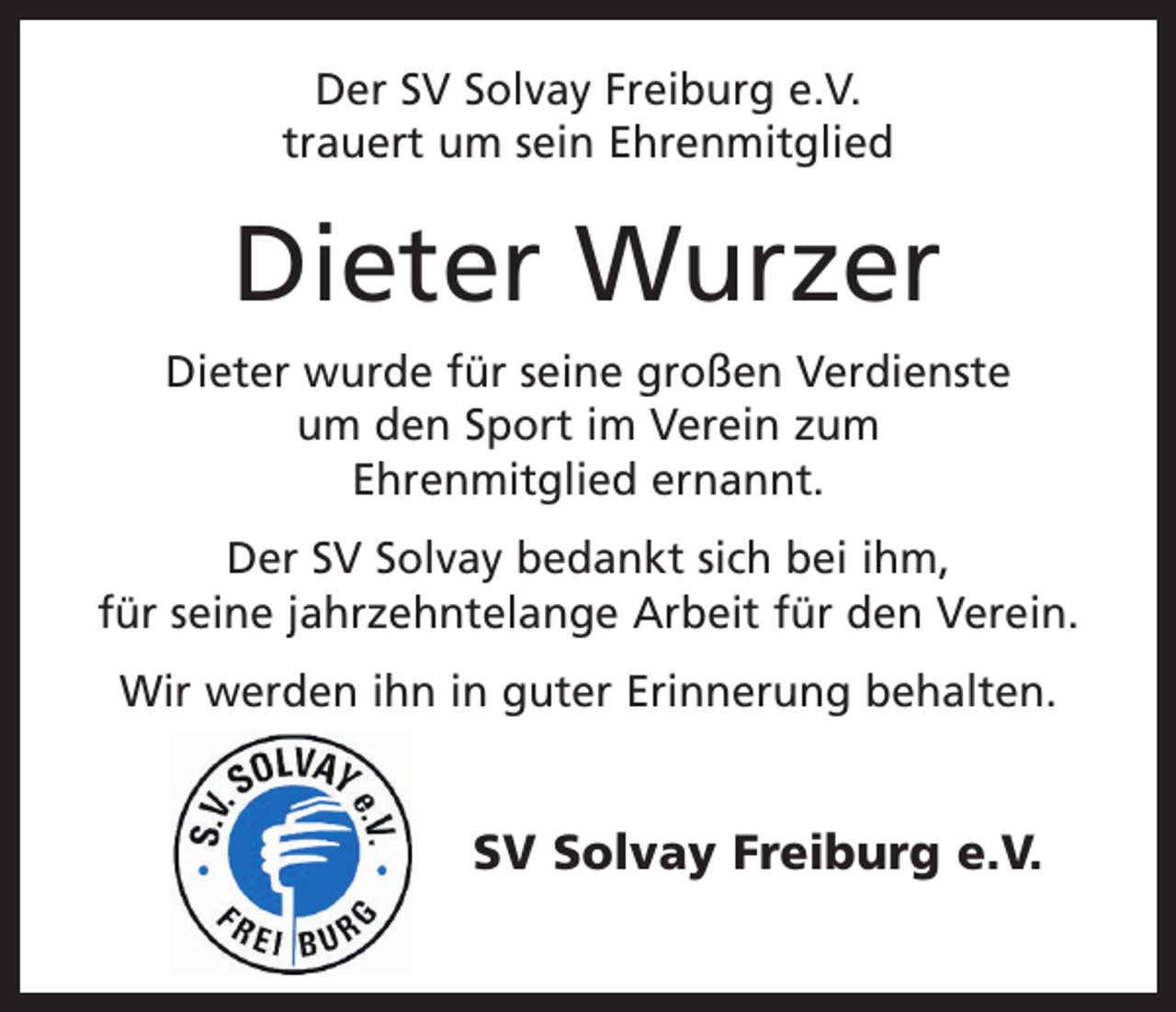 <p>Der SV Solvay Freiburg e.V.<br />trauert um sein Ehrenmitglied</p><p>Dieter Wurzer<br />Dieter wurde für seine großen Verdienste<br />um den Sport im Verein zum<br />Ehrenmitglied ernannt.<br />Der SV Solvay bedankt sich bei ihm,<br />für seine jahrzehntelange Arbeit für den Verein.<br />Wir werden ihn in guter Erinnerung behalten.</p><p>SV Solvay Freiburg e.V.</p>
