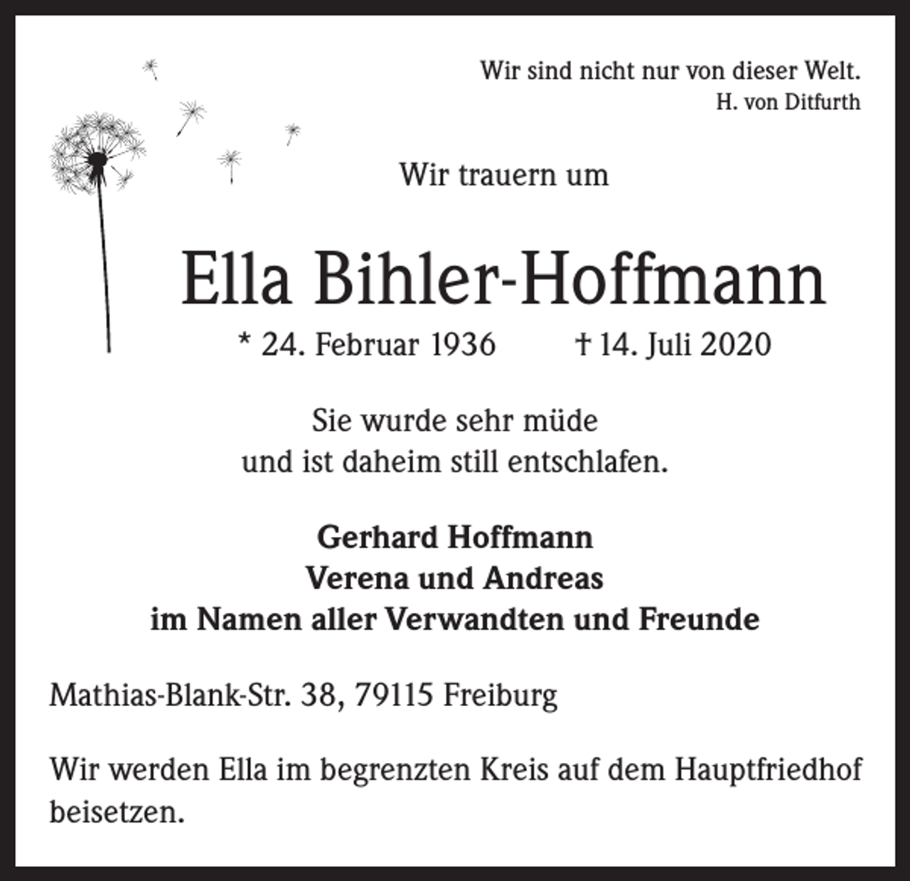 <p>Wir sind nicht nur von dieser Welt.<br />H. von Ditfurth</p><p>Wir trauern um</p><p>Ella Bihler-Hoffmann<br />* 24. Februar 1936</p><p>† 14. Juli 2020</p><p>Sie wurde sehr müde<br />und ist daheim still entschlafen.<br />Gerhard Hoffmann<br />Verena und Andreas<br />im Namen aller Verwandten und Freunde<br />Mathias-Blank-Str. 38, 79115 Freiburg<br />Wir werden Ella im begrenzten Kreis auf dem Hauptfriedhof<br />beisetzen.</p>