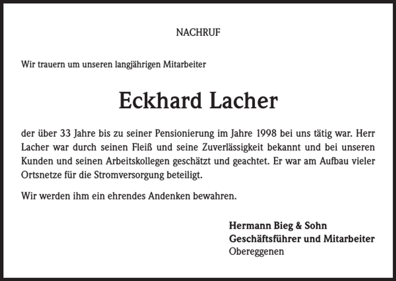 <p>NACHRUF<br />Wir trauern um unseren langjährigen Mitarbeiter</p><p>Eckhard Lacher<br />der über 33 Jahre bis zu seiner Pensionierung im Jahre 1998 bei uns tätig war. Herr<br />Lacher war durch seinen Fleiß und seine Zuverlässigkeit bekannt und bei unseren<br />Kunden und seinen Arbeitskollegen geschätzt und geachtet. Er war am Aufbau vieler<br />Ortsnetze für die Stromversorgung beteiligt.<br />Wir werden ihm ein ehrendes Andenken bewahren.<br />Hermann Bieg &amp; Sohn<br />Geschäftsführer und Mitarbeiter<br />Obereggenen</p>