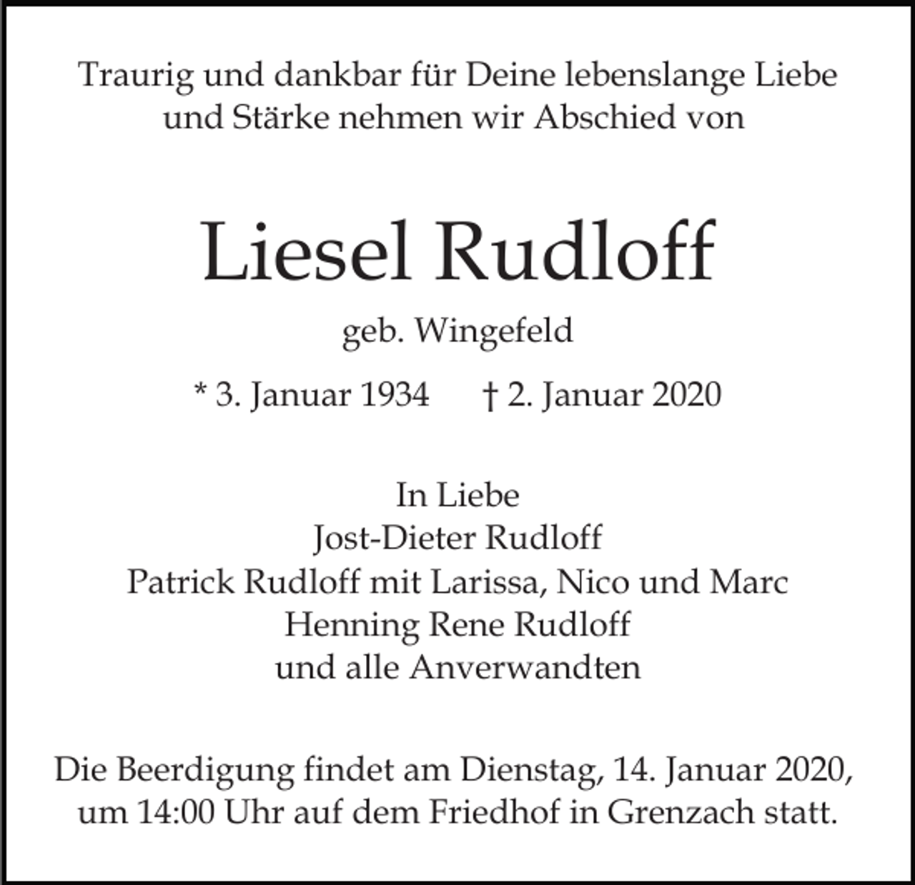 <p>Traurig und dankbar für Deine lebenslange Liebe<br />und Stärke nehmen wir Abschied von</p><p>Liesel Rudloff<br />geb. Wingefeld<br />* 3. Januar 1934</p><p>† 2. Januar 2020</p><p>In Liebe<br />Jost-Dieter Rudloff<br />Patrick Rudloff mit Larissa, Nico und Marc<br />Henning Rene Rudloff<br />und alle Anverwandten<br />Die Beerdigung findet am Dienstag, 14. Januar 2020,<br />um 14:00 Uhr auf dem Friedhof in Grenzach statt.</p>