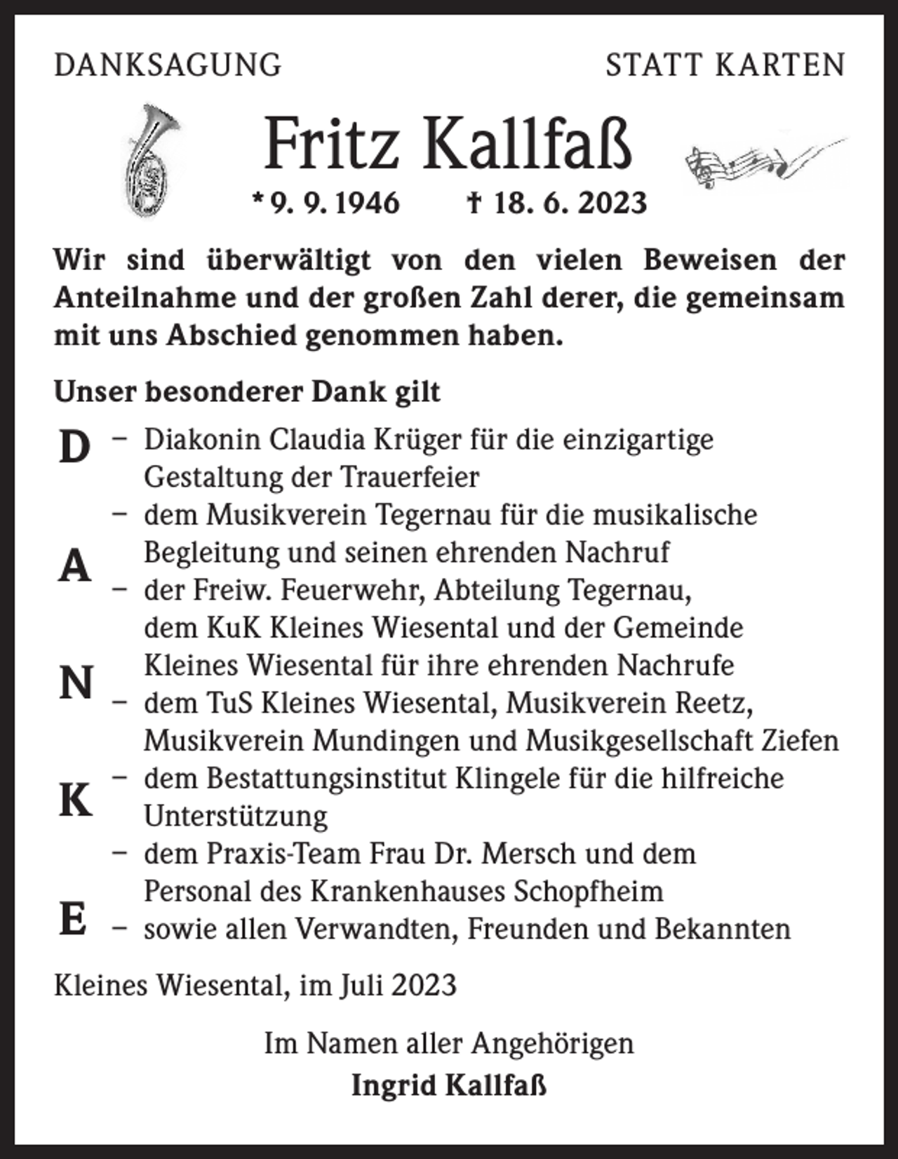 <p>Friedrich (Fritz) Kallfaß<br />* 9.9.1946</p><p>DANKSAGUNG</p><p>ritz) Kallfaß</p><p>† 18.6.2023</p><p>seren Herzen.</p><p>f<br />ia, Jana,<br />d Leonie<br />wandten</p><p>† 18.6.2023</p><p>STATT K ARTEN</p><p>Für immer in unseren Herzen.</p><p>ugenblicke,<br />h erinnern, uns glücklich<br />ch nie vergessen lassen.</p><p>Ingrid<br />Sonja und Axel<br />Annette und Ralf<br />Fabian und Xenia, Jana,<br />Leon, Julian und Leonie<br />und alle Anverwandten</p><p>Fritz Kallfaß</p><p>* 9. 9. 1946 † 18. 6. 2023</p><p>Die Trauerfeier mit anschließender Urnenbeisetzung findet am<br />Mittwoch, den 28. Juni 2023, um 14.00 Uhr auf dem Friedhof in Tegernau statt.</p><p>Wir sind überwältigt Vonvon<br />den amvielen<br />der<br />Beileidsbekundungen<br />Grabe bitten wirBeweisen<br />höflichst abzusehen.<br />­A nteilnahme und der großen Zahl derer, die gemeinsam<br />mit uns Abschied genommen haben.</p><p>er Urnenbeisetzung findet am<br />Uhr auf dem Friedhof in Tegernau statt.</p><p>e bitten wir höflichst abzusehen.</p><p>Unser besonderer Dank gilt<br />Claudia Krüger für die einzigartige<br />D – Diakonin<br />Gestaltung der Trauerfeier<br />– dem Musikverein Tegernau für die musikalische<br />und seinen ehrenden Nachruf<br />A – Begleitung<br />der Freiw. Feuerwehr, Abteilung Tegernau,<br />dem KuK Kleines Wiesental und der Gemeinde<br />Wiesental für ihre ehrenden Nachrufe<br />N – Kleines<br />dem TuS Kleines Wiesental, Musikverein Reetz,<br />Musikverein Mundingen und Musikgesellschaft Ziefen<br />– dem Bestattungsinstitut Klingele für die hilfreiche<br />K Unterstützung<br />– dem Praxis-Team Frau Dr. Mersch und dem<br />Personal des Krankenhauses Schopfheim<br />E – sowie allen Verwandten, Freunden und Bekannten<br />Kleines Wiesental, im Juli 2023<br />Im Namen aller Angehörigen<br />Ingrid Kallfaß</p>