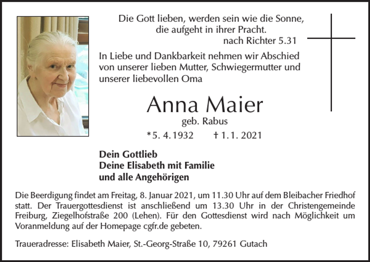 <p>Die Gott lieben, werden sein wie die Sonne,<br />die aufgeht in ihrer Pracht.<br />nach Richter 5.31<br />In Liebe und Dankbarkeit nehmen wir Abschied<br />von unserer lieben Mutter, Schwiegermutter und<br />unserer liebevollen Oma</p><p>Anna Maier<br />geb. Rabus<br />* 5. 4. 1932 † 1. 1. 2021</p><p>Dein Gottlieb<br />Deine Elisabeth mit Familie<br />und alle Angehörigen<br />Die Beerdigung findet am Freitag, 8. Januar 2021, um 11.30 Uhr auf dem Blei­bacher ­Friedhof<br />statt. Der Trauergottesdienst ist anschließend um 13.30 Uhr in der Christen­<br />gemeinde<br />Freiburg, Ziegelhofstraße 200 (Lehen). Für den Gottesdienst wird nach Möglichkeit um<br />Voranmeldung auf der Homepage cgfr.de gebeten.<br />Traueradresse: Elisabeth Maier, St.-Georg-Straße 10, 79261 Gutach</p>