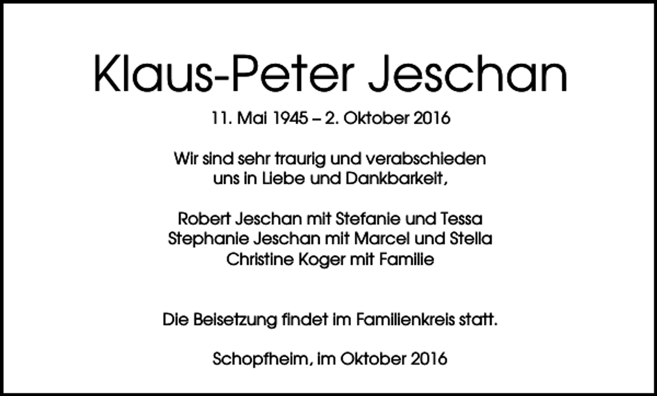 <p>Klaus-Peter Jeschan<br />11. Mai 1945 – 2. Oktober 2016<br />Wir sind sehr traurig und verabschieden<br />uns in Liebe und Dankbarkeit,<br />Robert Jeschan mit Stefanie und Tessa<br />Stephanie Jeschan mit Marcel und Stella<br />Christine Koger mit Familie</p><p>Die Beisetzung findet im Familienkreis statt.<br />Schopfheim, im Oktober 2016</p>
