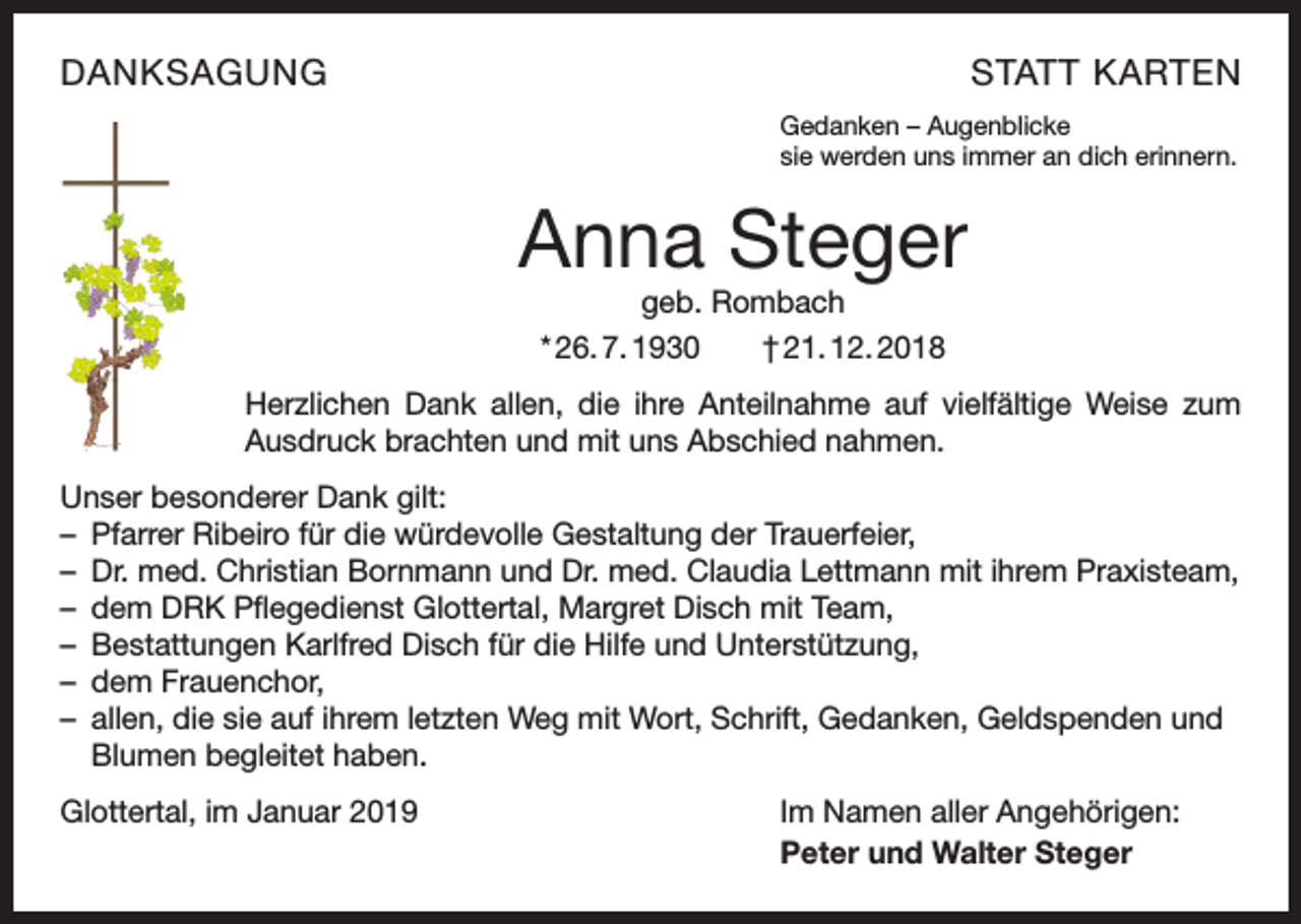 <p>DANKSAGUNG</p><p>STATT KARTEN<br />Gedanken – Augenblicke<br />sie werden uns immer an dich erinnern.</p><p>Anna Steger<br />geb. Rombach<br />* 26. 7. 1930 † 21. 12. 2018</p><p>Herzlichen Dank allen, die ihre Anteilnahme auf vielfältige Weise zum<br />Ausdruck brachten und mit uns Abschied nahmen.<br />Unser besonderer Dank gilt:<br />– Pfarrer Ribeiro für die würdevolle Gestaltung der Trauerfeier,<br />– Dr. med. Christian Bornmann und Dr. med. Claudia Lettmann mit ihrem Praxisteam,<br />– dem DRK Pflegedienst Glottertal, Margret Disch mit Team,<br />– Bestattungen Karlfred Disch für die Hilfe und Unterstützung,<br />– dem Frauenchor,<br />– allen, die sie auf ihrem letzten Weg mit Wort, Schrift, Gedanken, Geldspenden und<br />Blumen begleitet haben.<br />Glottertal, im Januar 2019</p><p>Im Namen aller Angehörigen:<br />Peter und Walter Steger</p>