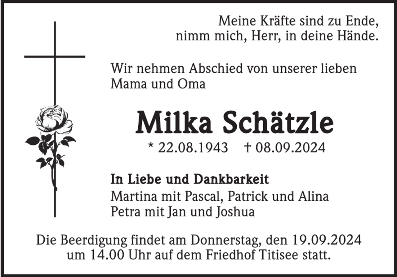 <p>Meine Kräfte sind zu Ende,<br />nimm mich, Herr, in deine Hände.<br />Wir nehmen Abschied von unserer lieben<br />Mama und Oma</p><p>Milka Schätzle<br />* 22.08.1943</p><p>† 08.09.2024</p><p>I n L i e b e u n d D a n k b a r ke i t<br />Martina mit Pascal, Patrick und Alina<br />Petra mit Jan und Joshua</p><p>Die Beerdigung findet am Donnerstag, den 19.09.2024<br />um 14.00 Uhr auf dem Friedhof Titisee statt.</p>