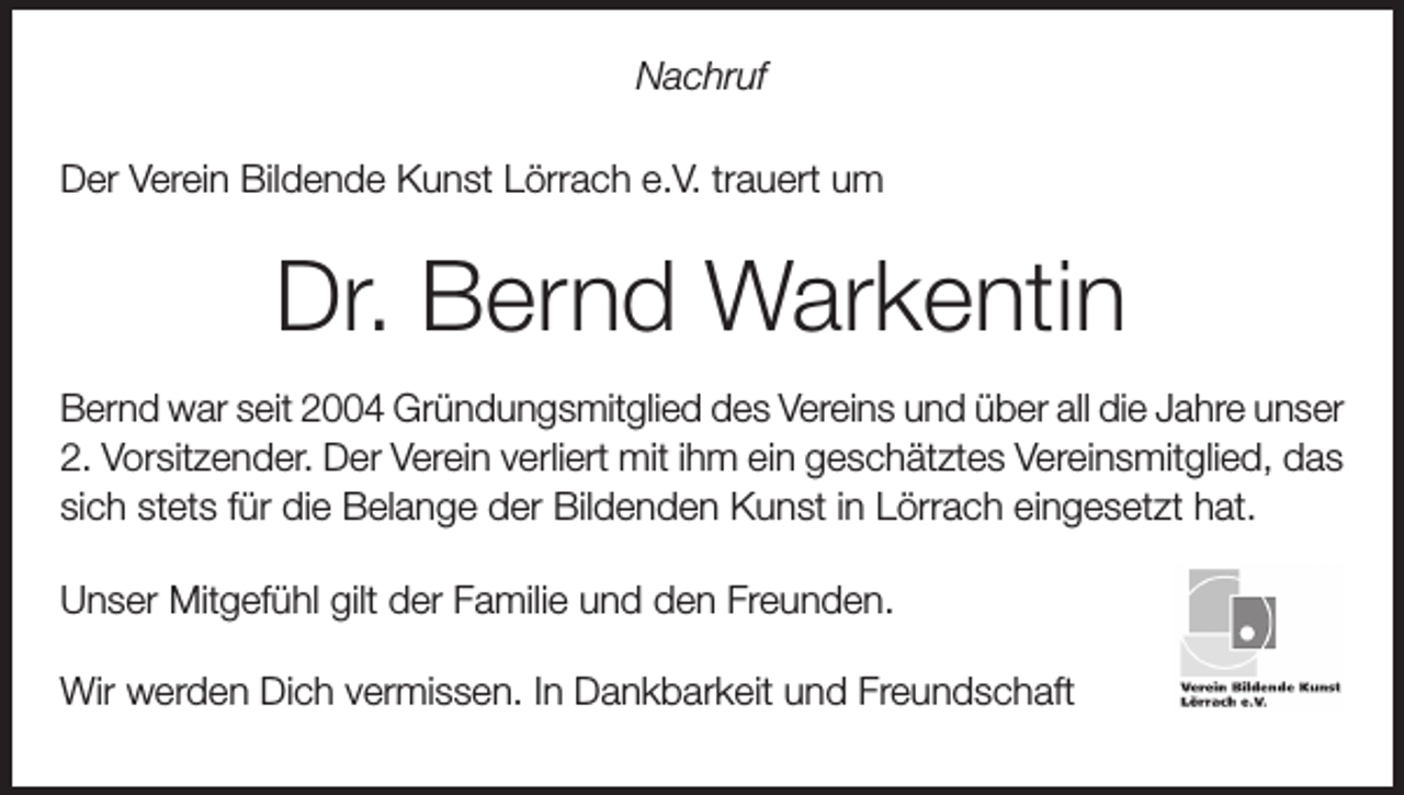 <p>Nachruf<br />Der Verein Bildende Kunst Lörrach e.V. trauert um</p><p>Dr. Bernd Warkentin<br />Bernd war seit 2004 Gründungsmitglied des Vereins und über all die Jahre unser<br />2. Vorsitzender. Der Verein verliert mit ihm ein geschätztes Vereinsmitglied, das<br />sich stets für die Belange der Bildenden Kunst in Lörrach eingesetzt hat.<br />Unser Mitgefühl gilt der Familie und den Freunden.<br />Wir werden Dich vermissen. In Dankbarkeit und Freundschaft</p>
