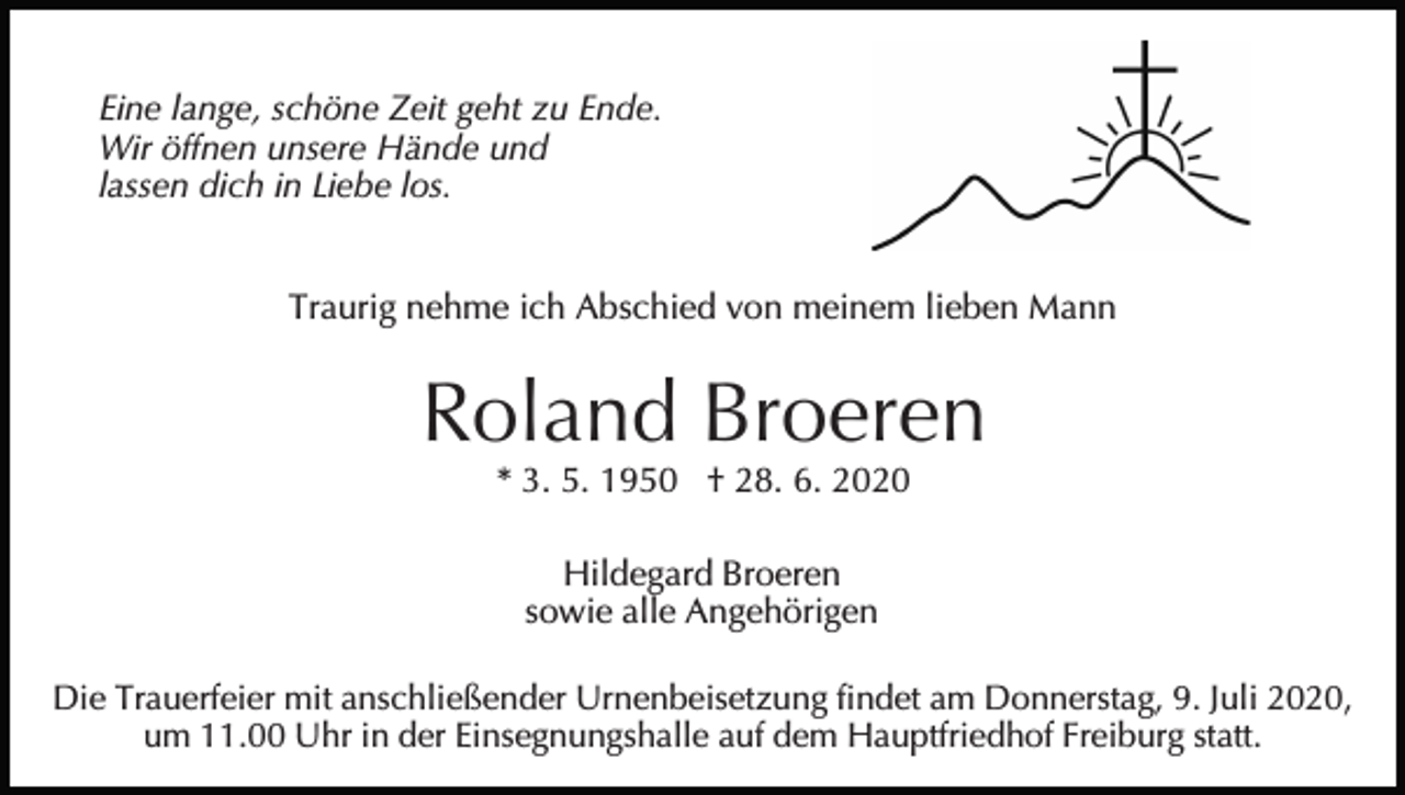 <p>Eine lange, schöne Zeit geht zu Ende.<br />Wir öffnen unsere Hände und<br />lassen dich in Liebe los.<br />Traurig nehme ich Abschied von meinem lieben Mann</p><p>Roland Broeren<br />* 3. 5. 1950 † 28. 6. 2020<br />Hildegard Broeren<br />sowie alle Angehörigen<br />Die Trauerfeier mit anschließender Urnenbeisetzung findet am Donnerstag, 9. Juli 2020,<br />um 11.00 Uhr in der Einsegnungshalle auf dem Hauptfriedhof Freiburg statt.</p>