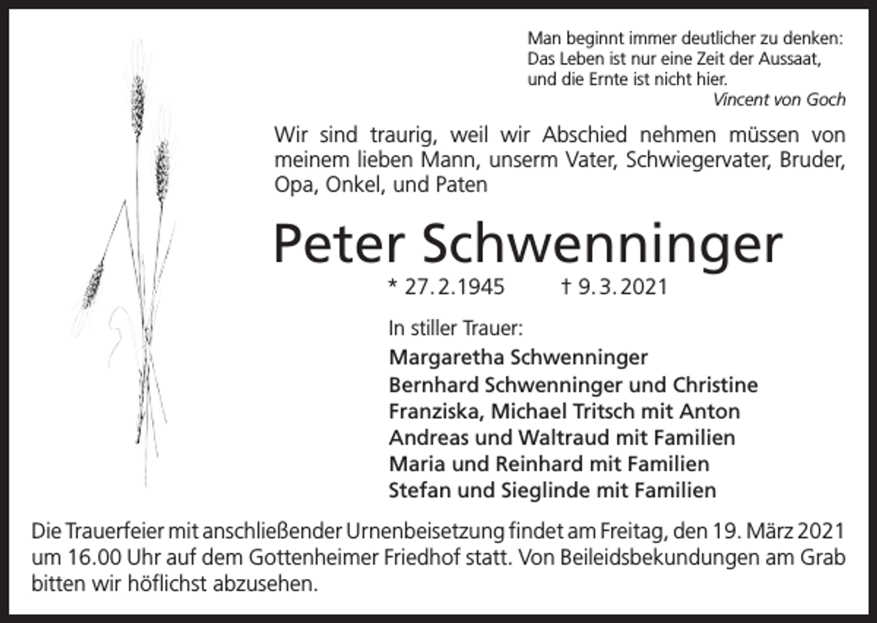 <p>Man beginnt immer deutlicher zu denken:<br />Das Leben ist nur eine Zeit der Aussaat,<br />und die Ernte ist nicht hier.</p><p>Vincent von Goch</p><p>Wir sind traurig, weil wir Abschied nehmen müssen von<br />­meinem lieben Mann, unserm Vater, Schwiegervater, Bruder,<br />Opa, Onkel, und Paten</p><p>Peter Schwenninger<br />* 27. 2.1945</p><p>† 9. 3. 2021</p><p>In stiller Trauer:<br />Margaretha Schwenninger<br />Bernhard Schwenninger und Christine<br />Franziska, Michael Tritsch mit Anton<br />Andreas und Waltraud mit Familien<br />Maria und Reinhard mit Familien<br />Stefan und Sieglinde mit Familien</p><p>Die Trauerfeier mit anschließender Urnenbeisetzung findet am Freitag, den 19. März 2021<br />um 16.00 Uhr auf dem Gottenheimer Friedhof statt. Von Beileidsbekundungen am Grab<br />bitten wir höflichst abzusehen.</p>