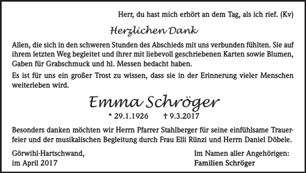 <p>Herr, du hast mich erhört an dem Tag, als ich rief. (Kv)</p><p>Herzlichen Dank<br />Allen, die sich in den schweren Stunden des Abschieds mit uns verbunden fühlten. Sie auf<br />ihrem letzten Weg begleitet und ihrer mit liebevoll geschriebenen Karten sowie Blumen,<br />Gaben für Grabschmuck und hl. Messen bedacht haben.<br />Es ist für uns ein großer Trost zu wissen, dass sie in der Erinnerung vieler Menschen<br />weiterleben wird.</p><p>Emma Schröger<br />* 29.1.1926</p><p>† 9.3.2017</p><p>Besonders danken möchten wir Herrn Pfarrer Stahlberger für seine einfühlsame Trauerfeier und der musikalischen Begleitung durch Frau Elli Rünzi und Herrn Daniel Döbele.<br />Görwihl-Hartschwand,<br />im April 2017</p><p>Im Namen aller Angehörigen:<br />Familien Schröger</p>