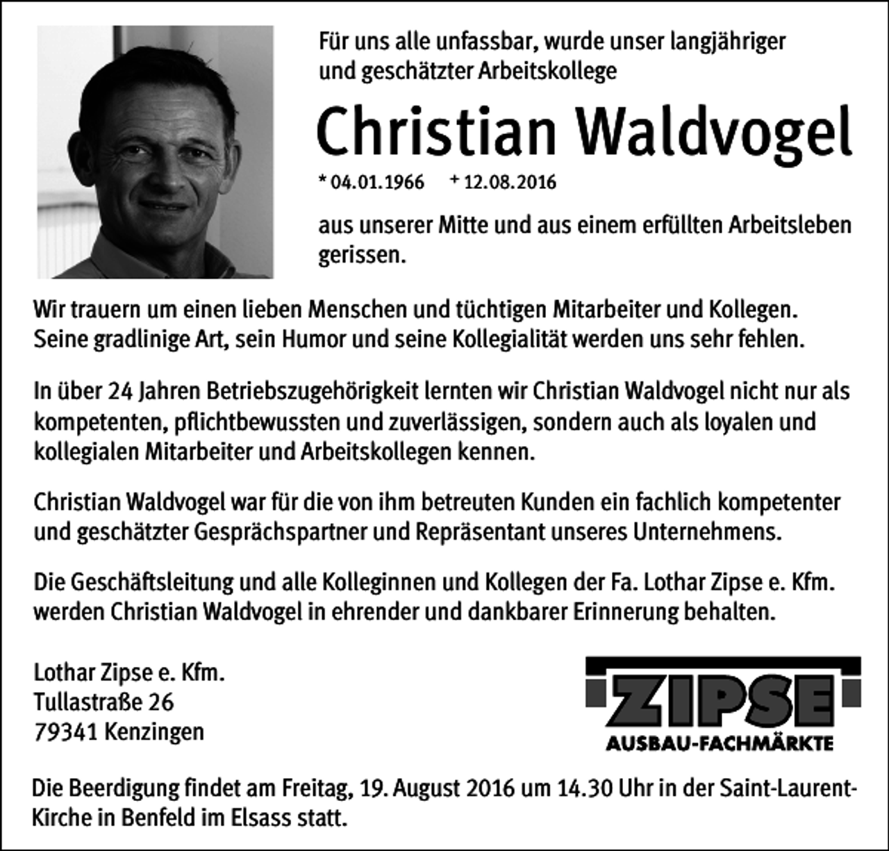 <p>Für uns alle unfassbar, wurde unser langjähriger<br />und geschätzter Arbeitskollege</p><p>Christian Waldvogel<br />* 04.01.1966</p><p>+ 12.08.2016</p><p>aus unserer Mitte und aus einem erfüllten Arbeitsleben<br />gerissen.<br />Wir trauern um einen lieben Menschen und tüchtigen Mitarbeiter und Kollegen.<br />Seine gradlinige Art, sein Humor und seine Kollegialität werden uns sehr fehlen.<br />In über 24 Jahren Betriebszugehörigkeit lernten wir Christian Waldvogel nicht nur als<br />kompetenten, pflichtbewussten und zuverlässigen, sondern auch als loyalen und<br />kollegialen Mitarbeiter und Arbeitskollegen kennen.<br />Christian Waldvogel war für die von ihm betreuten Kunden ein fachlich kompetenter<br />und geschätzter Gesprächspartner und Repräsentant unseres Unternehmens.<br />Die Geschäftsleitung und alle Kolleginnen und Kollegen der Fa. Lothar Zipse e. Kfm.<br />werden Christian Waldvogel in ehrender und dankbarer Erinnerung behalten.<br />Lothar Zipse e. Kfm.<br />Tullastraße 26<br />79341 Kenzingen<br />Die Beerdigung findet am Freitag, 19. August 2016 um 14.30 Uhr in der Saint-LaurentKirche in Benfeld im Elsass statt.</p>