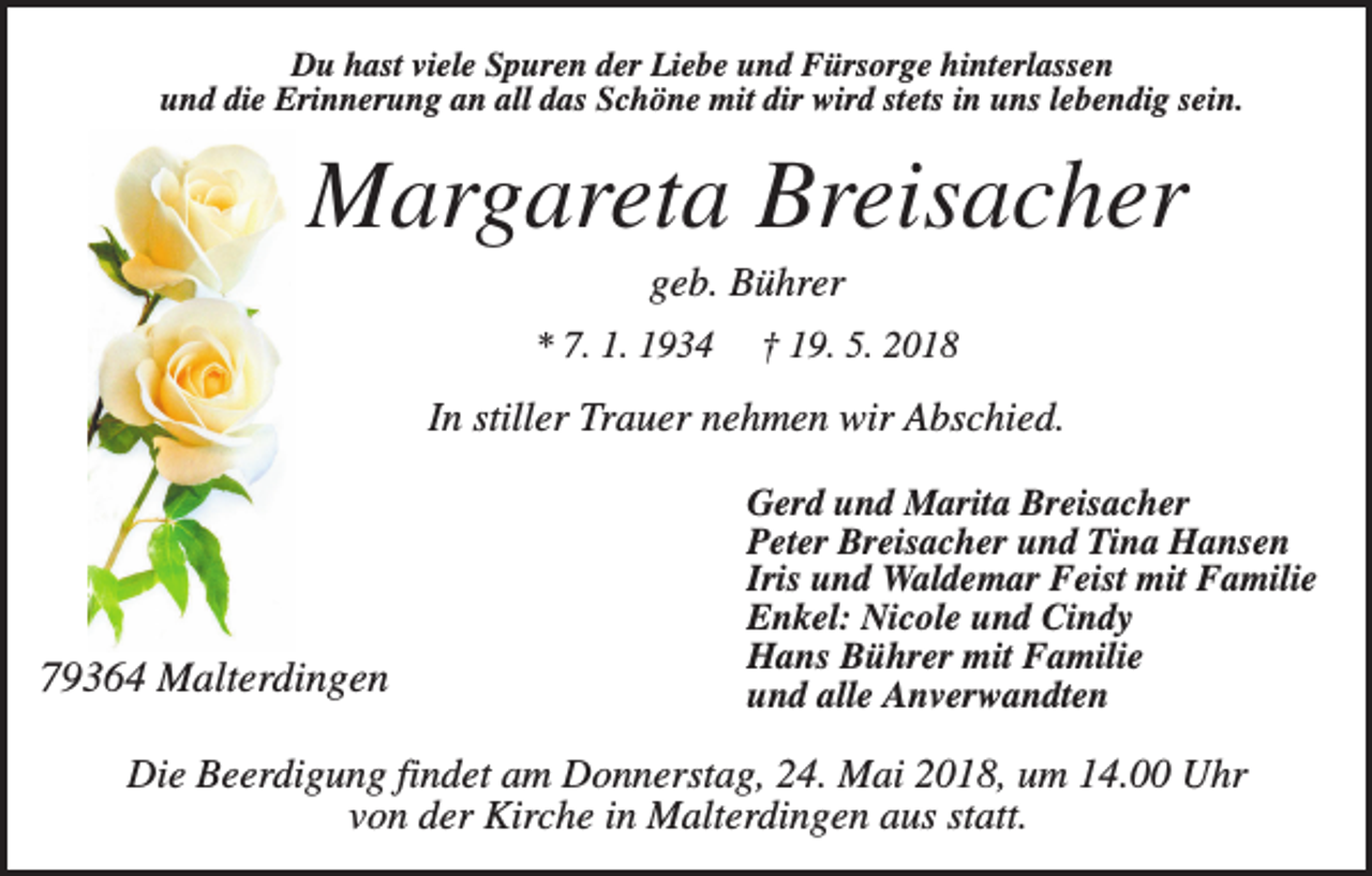 <p>Du hast viele Spuren der Liebe und Fürsorge hinterlassen<br />und die Erinnerung an all das Schöne mit dir wird stets in uns lebendig sein.</p><p>Margareta Breisacher<br />geb. Bührer<br />* 7. 1. 1934</p><p>† 19. 5. 2018</p><p>In stiller Trauer nehmen wir Abschied.</p><p>79364 Malterdingen</p><p>Gerd und Marita Breisacher<br />Peter Breisacher und Tina Hansen<br />Iris und Waldemar Feist mit Familie<br />Enkel: Nicole und Cindy<br />Hans Bührer mit Familie<br />und alle Anverwandten</p><p>Die Beerdigung findet am Donnerstag, 24. Mai 2018, um 14.00 Uhr<br />von der Kirche in Malterdingen aus statt.</p>