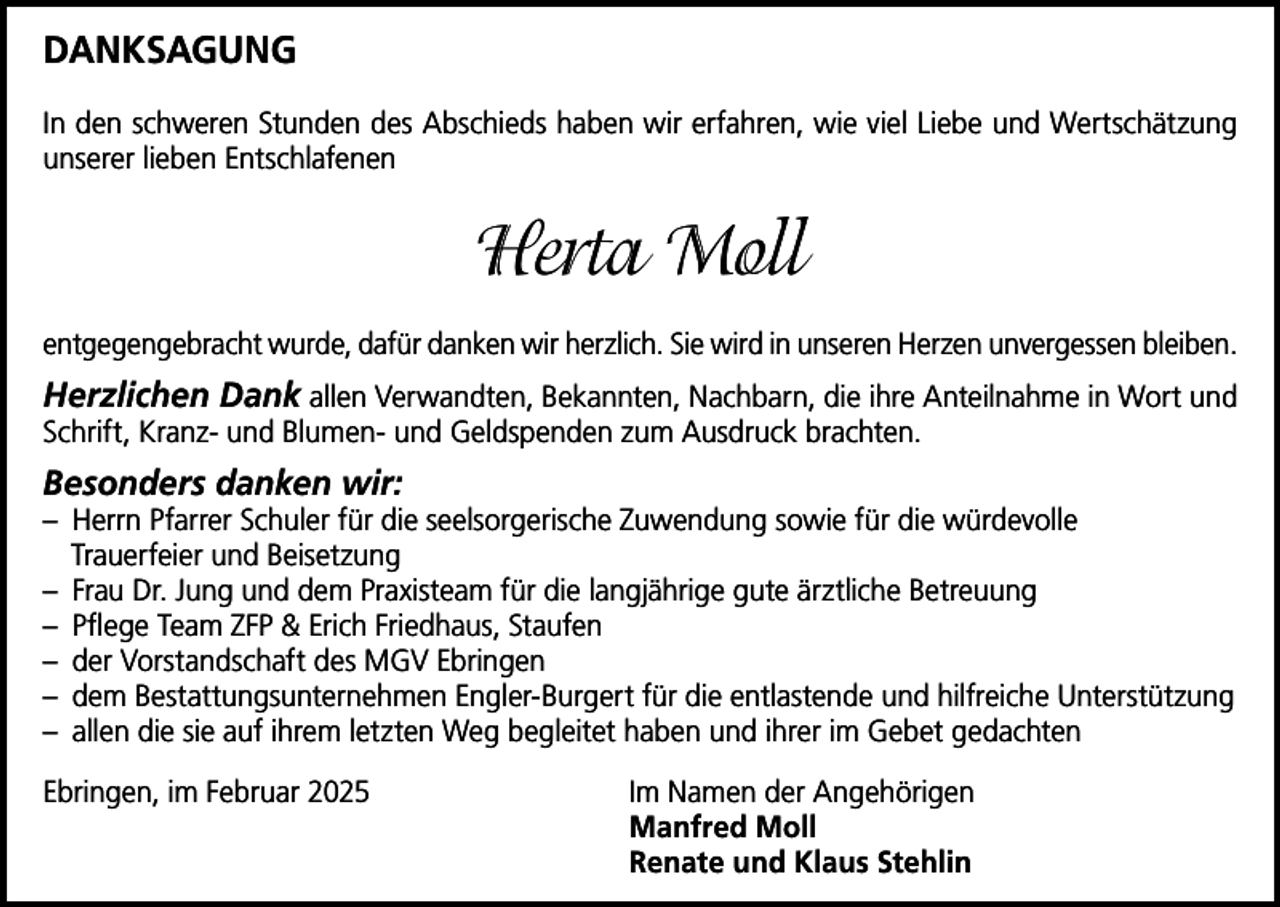 <p>DANKSAGUNG<br />In den schweren Stunden des Abschieds haben wir erfahren, wie viel Liebe und Wertschätzung<br />unserer lieben Entschlafenen</p><p>Herta Moll<br />entgegengebracht wurde, dafür danken wir herzlich. Sie wird in unseren Herzen unvergessen bleiben.</p><p>Herzlichen Dank allen Verwandten, Bekannten, Nachbarn, die ihre Anteilnahme in Wort und<br />Schrift, Kranz- und Blumen- und Geldspenden zum Ausdruck brachten.<br />Besonders danken wir:</p><p>– Herrn Pfarrer Schuler für die seelsorgerische Zuwendung sowie für die würdevolle<br />Trauerfeier und Beisetzung<br />– Frau Dr. Jung und dem Praxisteam für die langjährige gute ärztliche Betreuung<br />– Pflege Team ZFP &amp; Erich Friedhaus, Staufen<br />– der Vorstandschaft des MGV Ebringen<br />– dem Bestattungsunternehmen Engler-Burgert für die entlastende und hilfreiche Unterstützung<br />– allen die sie auf ihrem letzten Weg begleitet haben und ihrer im Gebet gedachten<br />Ebringen, im Februar 2025 Im Namen der Angehörigen<br />Manfred Moll<br />Renate und Klaus Stehlin</p>