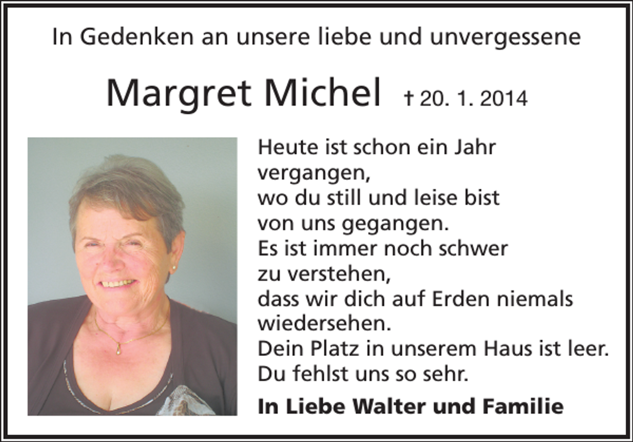 <p>In Gedenken an unsere liebe und unvergessene</p><p>Margret Michel</p><p>= 20. 1. 2014</p><p>Heute ist schon ein Jahr<br />vergangen,<br />wo du still und leise bist<br />von uns gegangen.<br />Es ist immer noch schwer<br />zu verstehen,<br />dass wir dich auf Erden niemals<br />wiedersehen.<br />Dein Platz in unserem Haus ist leer.<br />Du fehlst uns so sehr.<br />In Liebe Walter und Familie</p>